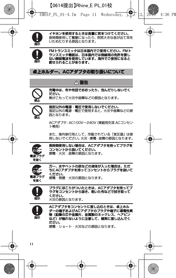 11イヤホンを使用するときは音量に気をつけてください。長時間使用して難聴になったり、突然大きな音が出て耳をいためたりする原因となります。FMトランスミッタは日本国内でご使用ください。FMトランスミッタ機能は、日本国内では無線局の免許を要しない微弱電波を使用しています。海外でご使用になると罰せられることがあります。充電中は、布や布団でおおったり、包んだりしないでください。熱がこもって火災や故障などの原因となります。指定以外の電源・電圧で使用しないでください。指定以外の電源・電圧で使用すると、火災や故障などの原因となります。ACアダプタ：AC100V∼240V（家庭用交流 ACコンセント専用）また、海外旅行用として、市販されている「変圧器」は使用しないでください。火災・感電・故障の原因となります。長時間使用しない場合は、ACアダプタを持ってプラグをコンセントから抜いてください。感電・火災・故障の原因となります。万一、水やペットの尿などの液体が入った場合は、ただちにACアダプタを持ってコンセントからプラグを抜いてください。感電・発煙・火災の原因となります。プラグにほこりがついたときは、ACアダプタを持ってプラグをコンセントから抜き、乾いた布などで拭き取ってください。火災の原因となります。ACアダプタをコンセントに差し込むときは、卓上ホルダーの端子およびACアダプタのプラグや端子に導電性異物（鉛筆の芯や金属片、金属製のネックレス、ヘアピンなど）が触れないように注意して、確実に差し込んでください。感電・ショート・火災などの原因となります。卓上ホルダー、ACアダプタの取り扱いについて指示指示警告禁止禁止電源プラグを抜く電源プラグを抜く指示指示EM01F_PL_01-4.fm  Page 11  Wednesday, June 12, 2013  4:36 PM【0614提出】Rhine_E PL_01校