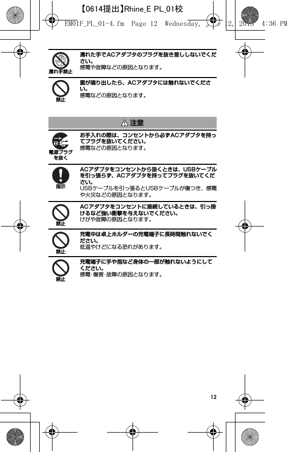 12濡れた手でACアダプタのプラグを抜き差ししないでください。感電や故障などの原因となります。雷が鳴り出したら、ACアダプタには触れないでください。感電などの原因となります。お手入れの際は、コンセントから必ずACアダプタを持ってプラグを抜いてください。感電などの原因となります。ACアダプタをコンセントから抜くときは、USBケーブルを引っ張らず、ACアダプタを持ってプラグを抜いてください。USBケーブルを引っ張るとUSBケーブルが傷つき、感電や火災などの原因となります。ACアダプタをコンセントに接続しているときは、引っ掛けるなど強い衝撃を与えないでください。けがや故障の原因となります。充電中は卓上ホルダーの充電端子に長時間触れないでください。低温やけどになる恐れがあります。充電端子に手や指など身体の一部が触れないようにしてください。感電･傷害･故障の原因となります。濡れ手禁止禁止注意電源プラグを抜く指示禁止禁止禁止EM01F_PL_01-4.fm  Page 12  Wednesday, June 12, 2013  4:36 PM【0614提出】Rhine_E PL_01校