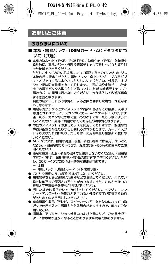 14お願いとご注意■ 本機・電池パック・USIMカード・ACアダプタについて（共通）● 本機の防水性能（IPX5、IPX8 相当）、防塵性能（IP5X）を発揮するために、電池カバー・外部接続端子キャップをしっかりと取り付けた状態でご使用ください。ただし、すべてのご使用状況について保証するものではありません。本機内部に浸水させたり、電池パック・卓上ホルダー・ACアダプタ・オプション品に水をかけたりしないでください。付属品・オプション品は防水性能を有しておりません。雨の中や水滴がついたままでの電池パックの取り付け／取り外し、外部接続端子キャップ・電池カバーの開閉は行わないでください。水が浸入して内部が腐食する原因となります。調査の結果、これらの水濡れによる故障と判明した場合、保証対象外となります。● 無理な力がかかるとディスプレイや内部の基板などが破損し故障の原因となりますので、ズボンやスカートのポケットに入れたまま座ったり、カバンなどの中で重いものの下になったりしないようにしてください。外部に損傷がなくても保証の対象外となります。● 本機のディスプレイは強化ガラスを使用しておりますが、無理な力や強い衝撃を与えたりすると割れる恐れがあります。万一ディスプレイが欠けたり割れたりしたときは、使用を中止し破損部に触れないでください。● ACアダプタは、極端な高温・低温・多湿の場所では使用しないでください。（周囲温度5℃∼35℃、湿度35%∼80%の範囲内でご使用ください。）● 極端な高温・低温・多湿の場所では使用しないでください。（周囲温度5℃∼35℃、湿度35%∼90%の範囲内でご使用ください。ただし、36℃∼40℃であれば一時的な使用は可能です。）−本機− 電池パック・USIMカード（本体装着状態）● ほこりや振動の多い場所では使用しないでください。● 充電端子をときどき乾いた綿棒などで掃除してください。汚れていると接触不良の原因となることがあります。また、このとき強い力を加えて充電端子を変形させないでください。● 汚れた場合は柔らかい布で乾拭きしてください。ベンジン・シンナー・アルコール・洗剤などを用いると外装や文字が変質する恐れがありますので使用しないでください。● 家庭用電化製品（テレビ、スピーカーなど）をお使いになっている近くで使用すると、影響を与える場合がありますので、離れてご使用ください。● 通話中、アプリケーション使用中および充電中など、ご使用状況によっては本機が温かくなることがありますが異常ではありません。お願いとご注意お取り扱いについてEM01F_PL_01-4.fm  Page 14  Wednesday, June 12, 2013  4:36 PM【0614提出】Rhine_E PL_01校