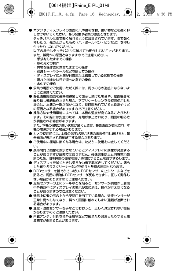 16● ボタンやディスプレイの表面に爪や鋭利な物、硬い物などを強く押し付けないでください。傷の発生や破損の原因となります。タッチパネルは指で軽く触れるように設計されています。指で強く押したり、先のとがったもの（爪・ボールペン・ピンなど）を押し付けたりしないでください。以下の場合はタッチパネルに触れても動作しないことがあります。また、誤動作の原因となりますのでご注意ください。･ 手袋をしたままでの操作･ 爪の先での操作･ 異物を操作面に乗せたままでの操作･ 保護シートやシールなどを貼っての操作･ ディスプレイに水滴が付着または結露している状態での操作･ 濡れた指または汗で湿った指での操作･ 水中での操作● 公共の場所でご使用いただく際には、周りの方の迷惑にならないようにご注意ください。● 静止画撮影画面を長時間連続して表示し続けた場合や、動画撮影を繰り返し連続動作させた場合、アプリケーションを長時間使用した場合は、本機の一部が温かくなり、長時間触れていると低温やけどの原因となる場合がありますのでご注意ください。● 操作方法や使用環境によっては、本機の温度が高くなることがあります。その際には安全のため、充電が停止されたり、画面の明るさが調整される場合があります。また、本機の温度が高い状態が続くときは、警告画面が表示され、本機の電源が切れる場合があります。● カメラ使用時には、本機の温度が高い状態のまま使用し続けると、警告画面が表示され自動終了する場合があります。● ご使用中に極端に熱くなる場合は、ただちに使用を中止してください。● 長時間同じ画像を表示させているとディスプレイに残像が発生することがありますが故障ではありません。残像発生防止と消費電力節約のため、照明時間の設定を短い時間にすることをおすすめします。● ディスプレイを拭くときは柔らかい布で乾拭きしてください。濡らした布やガラスクリーナーなどを使うと故障の原因となります。● RGBセンサーを指でふさいだり、RGBセンサーの上にシールなどを貼ると、周囲の明暗にRGBセンサーが反応できずに、正しく動作しない場合がありますのでご注意ください。● 近接センサーの上にシールなどを貼ると、センサーが誤動作し着信中や通話中にディスプレイの表示が常に消え、操作が行えなくなることがありますのでご注意ください。● 通話中に髪の毛の上から受話口を当てている場合、近接センサーが正常に動作しなくなり、誤って画面に触れてしまい通話が遮断される場合があります。● 温度・湿度センサーを手などでおおうと、正しく測定されない場合がありますのでご注意ください。● 内蔵アンテナ付近を指や金属物などで触れたりおおったりすると電波感度が弱まることがあります。EM01F_PL_01-4.fm  Page 16  Wednesday, June 12, 2013  4:36 PM【0614提出】Rhine_E PL_01校
