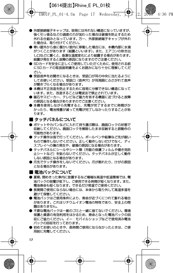 17● 外部接続端子キャップは、容易には外れない構造になっていますが、強く引っ張るなどの過度の力が加わった場合は破損を防止するため外れる仕組みとなっています。 万一、外部接続端子キャップが外れた場合は、取り付けてください。● 寒い屋外から急に暖かい室内に移動した場合には、本機内部に水滴がつくことがあります（結露といいます）。また、エアコンの吹き出し口などに置くと、急激な温度変化により結露する場合があります。結露が発生すると故障の原因になりますのでご注意ください。● SDカードを安全に正しくご使用していただくために、使用される前にSDカードの取扱説明書をよくお読みになり十分に理解してください。● 受話音声をお聞きになるときは、受話口が耳の中央に当たるようにしてお使いください。受話口（音声穴）が耳周囲にふさがれて音声が聞きづらくなる場合があります。● 本機は不正改造を防止するために容易に分解できない構造になっています。また、改造することは電波法で禁止されています。● 磁石やスピーカー、テレビなど磁力を有する機器に近づけると故障の原因となる場合がありますのでご注意ください。● 本機を使用しながら充電すると、充電が完了するまでに時間がかかったり、電池残量が減って充電が完了しなかったりすることがあります。■ タッチパネルについて● ポケットやカバンなどに入れて持ち運ぶ際は、画面ロックの状態で収納してください。画面ロックを解除したまま収納すると誤動作の可能性があります。● タッチ操作は指で行ってください。ボールペンや鉛筆など先が鋭いもので操作しないでください。正しく動作しないだけでなく、ディスプレイへの傷の発生や、破損の原因になる場合があります。● タッチパネルにシールやシート類（市販の保護フィルムや覗き見防止シートなど）を貼らないでください。タッチパネルが正しく動作しない原因となる場合があります。● 爪先でタッチ操作をしないでください。爪が割れたり、けがの原因となる場合があります。■ 電池パックについて● 夏期、閉めきった車内に放置するなど極端な高温や低温環境では、電池パックの容量が低下し、ご使用できる時間が短くなります。また、電池寿命も短くなります。できるだけ常温でご使用ください。● 長期間ご使用にならない場合には、本体から取り外して高温多湿を避けて保管してください。● 電池パックはご使用条件により、寿命が近づくにつれて膨れる場合があります。これはリチウムイオン電池の特性であり、安全上の問題はありません。● 不要な電池パックは一般のゴミと一緒に捨てないでください。環境保護と資源の有効利用をはかるため、寿命となった電池パックの回収にご協力ください。イー・モバイルショップなどで使用済み電池パックの回収を行っております。● 初めてお使いのときや、長時間ご使用にならなかったときは、ご使用前に充電してください。EM01F_PL_01-4.fm  Page 17  Wednesday, June 12, 2013  4:36 PM【0614提出】Rhine_E PL_01校