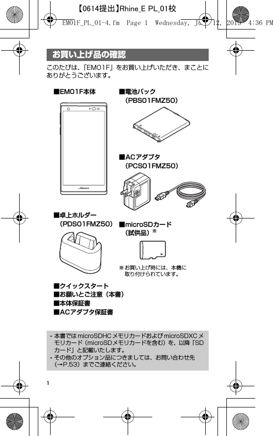 1お買い上げ品の確認このたびは、「EM01F」をお買い上げいただき、まことにありがとうございます。お買い上げ品の確認･本書では microSDHC メモリカードおよび microSDXC メモリカード（microSDメモリカードを含む）を、以降「SDカード」と記載いたします。･その他のオプション品につきましては、お問い合わせ先（→P.53）までご連絡ください。■microSDカード （試供品）※※お買い上げ時には、本機に取り付けられています。■EM01F本体 ■電池パック （PBS01FMZ50）■卓上ホルダー （PDS01FMZ50）■クイックスタート■お願いとご注意（本書）■本体保証書■ACアダプタ保証書■ACアダプタ （PCS01FMZ50）EM01F_PL_01-4.fm  Page 1  Wednesday, June 12, 2013  4:36 PM【0614提出】Rhine_E PL_01校