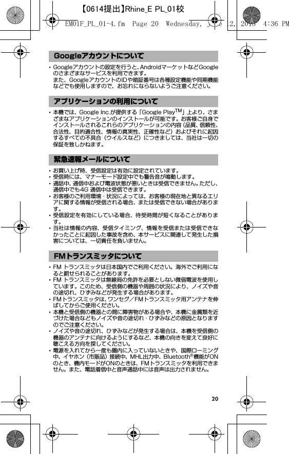 20･Googleアカウントの設定を行うと、AndroidマーケットなどGoogleのさまざまなサービスを利用できます。また、GoogleアカウントのIDや暗証番号は各種設定機能や同期機能などでも使用しますので、お忘れにならないようご注意ください。･本機では、Google Inc.が提供する「Google PlayTM」上よ り、さまざまなアプリケーションのインストールが可能です。お客様ご自身でインストールされるこれらのアプリケーションの内容（品質、信頼性、合法性、目的適合性、情報の真実性、正確性など）およびそれに起因するすべての不具合（ウイルスなど）につきましては、当社は一切の保証を致しかねます。･お買い上げ時、受信設定は有効に設定されています。･受信時には、マナーモード設定中でも警告音が鳴動します。･通話中、通信中および電波状態が悪いときは受信できません。ただし、通信中でも4G 通信中は受信できます。･お客様のご利用環境・状況によっては、お客様の現在地と異なるエリアに関する情報が受信される場合、または受信できない場合があります。･受信設定を有効にしている場合、待受時間が短くなることがあります。･当社は情報の内容、受信タイミング、情報を受信または受信できなかったことに起因した事故を含め、本サービスに関連して発生した損害については、一切責任を負いません。･FM トランスミッタは日本国内でご利用ください。海外でご利用になると罰せられることがあります。･FM トランスミッタは無線局の免許を必要としない微弱電波を使用しています。このため、受信側の機器や周囲の状況により、ノイズや音の途切れ、ひずみなどが発生する場合があります。･FMトランスミッタは、ワンセグ／FMトランスミッタ用アンテナを伸ばしてからご使用ください。･本機と受信側の機器との間に障害物がある場合や、本機に金属類を近づけた場合などもノイズや音の途切れ・ひずみなどの原因となりますのでご注意ください。･ノイズや音の途切れ、ひずみなどが発生する場合は、本機を受信側の機器のアンテナに向けるようにするなど、本機の向きを変えて良好に聴こえる方向を探してください。･電源を入れてから一度も圏内に入っていないときや、国際ローミング中、イヤホン（市販品）接続中、MHL出力中、Bluetooth®機能がONのとき、機内モードがONのときは、FMトランスミッタを利用できません。また、電話着信中と音声通話中には音声は出力されません。Googleアカウントについてアプリケーションの利用について緊急速報メールについてFMトランスミッタについてEM01F_PL_01-4.fm  Page 20  Wednesday, June 12, 2013  4:36 PM【0614提出】Rhine_E PL_01校