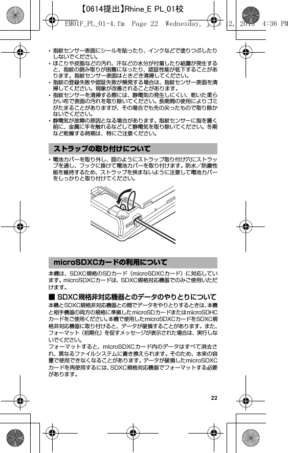 22･指紋センサー表面にシールを貼ったり、インクなどで塗りつぶしたりしないでください。･ほこりや皮脂などの汚れ、汗などの水分が付着したり結露が発生すると、指紋の読み取りが困難になったり、認証性能が低下することがあります。指紋センサー表面はときどき清掃してください。･指紋の登録失敗や認証失敗が頻発する場合は、指紋センサー表面を清掃してください。現象が改善されることがあります。･指紋センサーを清掃する際には、静電気の発生しにくい、乾いた柔らかい布で表面の汚れを取り除いてください。長期間の使用によりゴミがたまることがありますが、その場合でも先の尖ったもので取り除かないでください。･静電気が故障の原因となる場合があります。指紋センサーに指を置く前に、金属に手を触れるなどして静電気を取り除いてください。冬期など乾燥する時期は、特にご注意ください。･電池カバーを取り外し、図のようにストラップ取り付け穴にストラップを通し、フックに掛けて電池カバーを取り付けます。防水／防塵性能を維持するため、ストラップを挟まないように注意して電池カバーをしっかりと取り付けてください。本機は、SDXC規格のSDカード（microSDXCカード）に対応しています。microSDXCカードは、SDXC規格対応機器でのみご使用いただけます。■ SDXC規格非対応機器とのデータのやりとりについて本機とSDXC規格非対応機器との間でデータをやりとりするときは、本機と相手機器の両方の規格に準拠したmicroSDカードまたはmicroSDHCカードをご使用ください。本機で使用したmicroSDXCカードをSDXC規格非対応機器に取り付けると、データが破損することがあります。また、フォーマット（初期化）を促すメッセージが表示された場合は、実行しないでください。フォーマットすると、microSDXCカード内のデータはすべて消去され、異なるファイルシステムに書き換えられます。そのため、本来の容量で使用できなくなることがあります。データが破損したmicroSDXCカードを再使用するには、SDXC規格対応機器でフォーマットする必要があります。ストラップの取り付けについてmicroSDXCカードの利用についてEM01F_PL_01-4.fm  Page 22  Wednesday, June 12, 2013  4:36 PM【0614提出】Rhine_E PL_01校