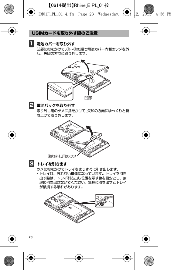 231電池カバーを取り外す凹部に指をかけて、①∼③の順で電池カバー内側のツメを外し、矢印の方向に取り外します。2電池パックを取り外す取り外し用のツメに指をかけて、矢印の方向にゆっくりと持ち上げて取り外します。3トレイを引き出すツメに指をかけてトレイをまっすぐに引き出します。･トレイは、外れない構造になっています。トレイを引き出す際は、トレイ引き出し位置を示す線を目安とし、無理に引き出さないでください。無理に引き出すとトレイが破損する恐れがあります。USIMカードを取り外す際のご注意①②③凹部取り外し用のツメEM01F_PL_01-4.fm  Page 23  Wednesday, June 12, 2013  4:36 PM【0614提出】Rhine_E PL_01校