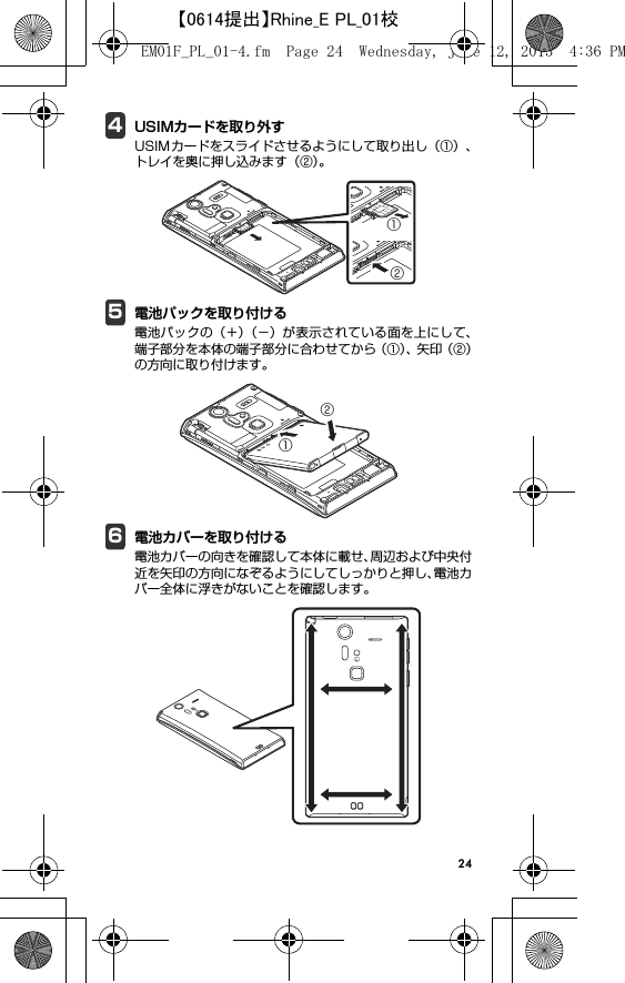 244USIMカードを取り外すUSIMカードをスライドさせるようにして取り出し（①）、トレイを奥に押し込みます（②）。5電池パックを取り付ける電池パックの（＋）（−）が表示されている面を上にして、端子部分を本体の端子部分に合わせてから（①）、矢 印（ ② ）の方向に取り付けます。6電池カバーを取り付ける電池カバーの向きを確認して本体に載せ、周辺および中央付近を矢印の方向になぞるようにしてしっかりと押し、電池カバー全体に浮きがないことを確認します。①②①②EM01F_PL_01-4.fm  Page 24  Wednesday, June 12, 2013  4:36 PM【0614提出】Rhine_E PL_01校