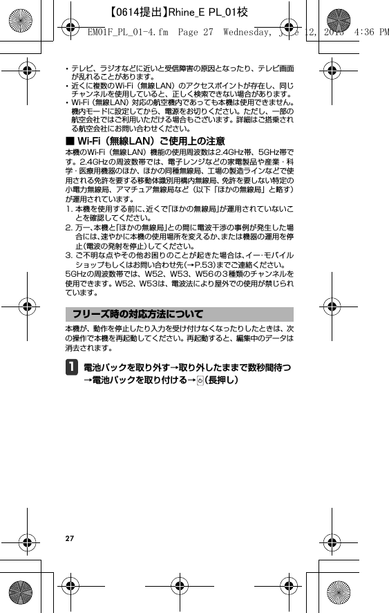 27･テレビ、ラジオなどに近いと受信障害の原因となったり、テレビ画面が乱れることがあります。･近くに複数の Wi-Fi（無線 LAN）のアクセスポイントが存在し、同じチャンネルを使用していると、正しく検索できない場合があります。･Wi-Fi（無線LAN）対応の航空機内であっても本機は使用できません。機内モードに設定してから、電源をお切りください。ただし、一部の航空会社ではご利用いただける場合もございます。詳細はご搭乗される航空会社にお問い合わせください。■ Wi-Fi（無線LAN）ご使用上の注意本機のWi-Fi（無線LAN）機能の使用周波数は2.4GHz帯、5GHz帯です。2.4GHz の周波数帯では、電子レンジなどの家電製品や産業・科学・医療用機器のほか、ほかの同種無線局、工場の製造ラインなどで使用される免許を要する移動体識別用構内無線局、免許を要しない特定の小電力無線局、アマチュア無線局など（以下「ほかの無線局」と略す）が運用されています。1. 本機を使用する前に、近くで「ほかの無線局」が運用されていないことを確認してください。2. 万一、本機と「ほかの無線局」との間に電波干渉の事例が発生した場合には、速やかに本機の使用場所を変えるか、または機器の運用を停止（電波の発射を停止）してください。3. ご不明な点やその他お困りのことが起きた場合は、イー・モバイルショップもしくはお問い合わせ先（→P.53）までご連絡ください。5GHzの周波数帯では、W52、W53、W56 の3 種類のチャンネルを使用できます。W52、W53は、電波法により屋外での使用が禁じられています。本機が、動作を停止したり入力を受け付けなくなったりしたときは、次の操作で本機を再起動してください。再起動すると、編集中のデータは消去されます。1電池パックを取り外す→取り外したままで数秒間待つ→電池パックを取り付ける→ （長押し）フリーズ時の対応方法についてEM01F_PL_01-4.fm  Page 27  Wednesday, June 12, 2013  4:36 PM【0614提出】Rhine_E PL_01校