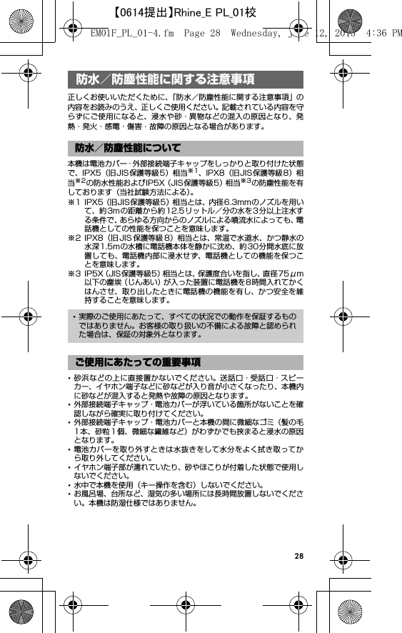 28防水／防塵性能に関する注 意事項正しくお使いいただくために、「防水／防塵性能に関する注意事項」の内容をお読みのうえ、正しくご使用ください。記載されている内容を守らずにご使用になると、浸水や砂・異物などの混入の原因となり、発熱・発火・感電・傷害・故障の原因となる場合があります。本機は電池カバー・外部接続端子キャップをしっかりと取り付けた状態で、IPX5（旧JIS保護等級5）相当※1、IPX8（旧JIS保護等級8）相当※2の防水性能およびIP5X（JIS保護等級5）相当※3の防塵性能を有しております（当社試験方法による）。※1 IPX5（旧JIS保護等級5）相当とは、内径6.3mmのノズルを用いて、約3mの距離から約12.5リットル／分の水を3 分以上注水する条件で、あらゆる方向からのノズルによる噴流水によっても、電話機としての性能を保つことを意味します。※2 IPX8（旧 JIS 保護等級 8）相当とは、常温で水道水、かつ静水の水深1.5mの水槽に電話機本体を静かに沈め、約30分間水底に放置しても、電話機内部に浸水せず、電話機としての機能を保つことを意味します。※3 IP5X（JIS保護等級5）相当とは、保護度合いを指し、直径75μm以下の塵埃（じんあい）が入った装置に電話機を8時間入れてかくはんさせ、取り出したときに電話機の機能を有し、かつ安全を維持することを意味します。･砂浜などの上に直接置かないでください。送話口・受話口・スピーカー、イヤホン端子などに砂などが入り音が小さくなったり、本機内に砂などが混入すると発熱や故障の原因となります。･外部接続端子キャップ・電池カバーが浮いている箇所がないことを確認しながら確実に取り付けてください。･外部接続端子キャップ・電池カバーと本機の間に微細なゴミ（髪の毛1本、砂粒1個、微細な繊維など）がわずかでも挟まると浸水の原因となります。･電池カバーを取り外すときは水抜きをして水分をよく拭き取ってから取り外してください。･イヤホン端子部が濡れていたり、砂やほこりが付着した状態で使用しないでください。･水中で本機を使用（キー操作を含む）しないでください。･お風呂場、台所など、湿気の多い場所には長時間放置しないでください。本機は防湿仕様ではありません。防水／防塵性能に関する注意事項防水／防塵性能について･実際のご使用にあたって、すべての状況での動作を保証するものではありません。お客様の取り扱いの不備による故障と認められた場合は、保証の対象外となります。ご使用にあたっての重要事項EM01F_PL_01-4.fm  Page 28  Wednesday, June 12, 2013  4:36 PM【0614提出】Rhine_E PL_01校