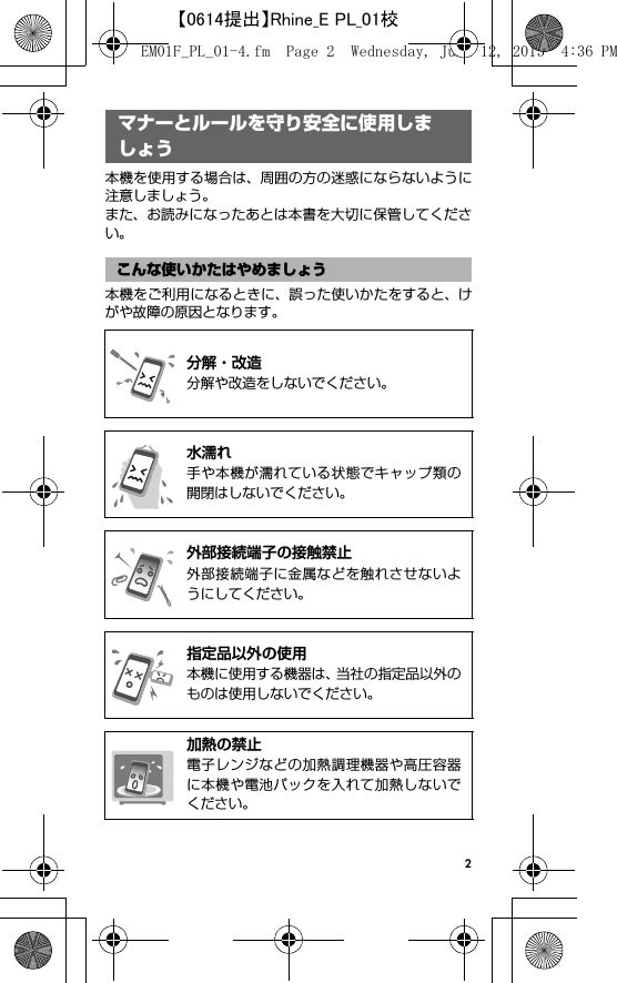 2マナーとルールを守り安全 に使用しましょう本機を使用する場合は、周囲の方の迷惑にならないように注意しましょう。また、お読みになったあとは本書を大切に保管してください。本機をご利用になるときに、誤った使いかたをすると、けがや故障の原因となります。マナーとルールを守り安全に使用しましょうこんな使いかたはやめましょう@分解・改造分解や改造をしないでください。@水濡れ手や本機が濡れている状態でキャップ類の開閉はしないでください。@外部接続端子の接触禁止外部接続端子に金属などを触れさせないようにしてください。@指定品以外の使用本機に使用する機器は、当社の指定品以外のものは使用しないでください。@加熱の禁止電子レンジなどの加熱調理機器や高圧容器に本機や電池パックを入れて加熱しないでください。EM01F_PL_01-4.fm  Page 2  Wednesday, June 12, 2013  4:36 PM【0614提出】Rhine_E PL_01校