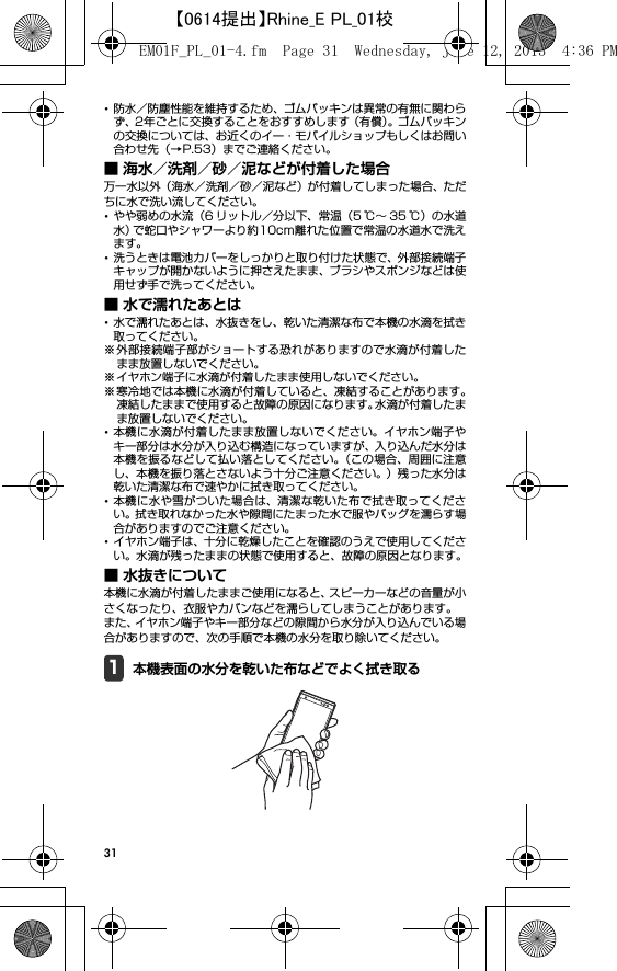 31･防水／防塵性能を維持するため、ゴムパッキンは異常の有無に関わらず、2年ごとに交換することをおすすめします（有償）。ゴムパッキンの交換については、お近くのイー・モバイルショップもしくはお問い合わせ先（→P.53）までご連絡ください。■ 海水／洗剤／砂／泥などが付着した場合万一水以外（海水／洗剤／砂／泥など）が付着してしまった場合、ただちに水で洗い流してください。･やや弱めの水流（6 リットル／分以下、常温（5 ℃∼ 35 ℃）の水道水）で蛇口やシャワーより約10cm離れた位置で常温の水道水で洗えます。･洗うときは電池カバーをしっかりと取り付けた状態で、外部接続端子キャップが開かないように押さえたまま、ブラシやスポンジなどは使用せず手で洗ってください。■ 水で濡れたあとは･水で濡れたあとは、水抜きをし、乾いた清潔な布で本機の水滴を拭き取ってください。※外部接続端子部がショートする恐れがありますので水滴が付着したまま放置しないでください。※ イヤホン端子に水滴が付着したまま使用しないでください。※寒冷地では本機に水滴が付着していると、凍結することがあります。凍結したままで使用すると故障の原因になります。水滴が付着したまま放置しないでください。･本機に水滴が付着したまま放置しないでください。イヤホン端子やキー部分は水分が入り込む構造になっていますが、入り込んだ水分は本機を振るなどして払い落としてください。（この場合、周囲に注意し、本機を振り落とさないよう十分ご注意ください。）残った水分は乾いた清潔な布で速やかに拭き取ってください。･本機に水や雪がついた場合は、清潔な乾いた布で拭き取ってください。拭き取れなかった水や隙間にたまった水で服やバッグを濡らす場合がありますのでご注意ください。･イヤホン端子は、十分に乾燥したことを確認のうえで使用してください。水滴が残ったままの状態で使用すると、故障の原因となります。■ 水抜きについて本機に水滴が付着したままご使用になると、スピーカーなどの音量が小さくなったり、衣服やカバンなどを濡らしてしまうことがあります。また、イヤホン端子やキー部分などの隙間から水分が入り込んでいる場合がありますので、次の手順で本機の水分を取り除いてください。1本機表面の水分を乾いた布などでよく拭き取るEM01F_PL_01-4.fm  Page 31  Wednesday, June 12, 2013  4:36 PM【0614提出】Rhine_E PL_01校