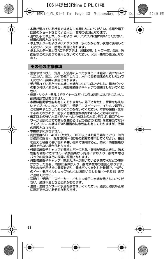 33･本機が濡れている状態では絶対に充電しないでください。感電や電子回路のショートなどによる火災・故障の原因となります。･濡れた手で卓上ホルダーおよび AC アダプタに触れないでください。感電の原因となります。･卓上ホルダーおよび AC アダプタは、水のかからない状態で使用してください。火災・感電の原因となります。･卓上ホルダーおよびACアダプタは、お風呂場、シャワー室、台所、洗面所などの水周りで使用しないでください。火災・感電の原因となります。･温泉やせっけん、洗剤、入浴剤の入った水などには絶対に浸けないでください。また、水中で使用したり、水中に長時間沈めたりしないでください。故障の原因となります。･手が濡れているときや本機に水滴がついているときには、電池パックの取り付け／取り外し、外部接続端子キャップの開閉はしないでください。･熱湯・サウナ・熱風（ドライヤーなど）などは使用しないでください。耐熱設計ではありません。･本機は耐衝撃性能を有しておりません。落下させたり、衝撃を与えないでください。また、送話口、受話口、スピーカー、イヤホン端子などを綿棒やとがったものでつつかないでください。本体が破損・変形するおそれがあり、防水／防塵性能が損なわれることがあります。･規定以上の強い水流（6リットル／分以上の水流：例えば、蛇口やシャワーから肌に当てて痛みを感じるほどの強さの水流）を直接当てないでください。本機はIPX5相当の防水性能を有しておりますが、故障の原因となります。･本機は水に浮きません。･周囲温度5℃∼40℃（ただし、36℃以上はお風呂場などでの一時的な使用に限る）、湿度35％∼ 90％の範囲で使用してください。範囲を超える極端に暑い場所や寒い場所で使用すると、防水／防塵性能が維持できない場合があります。･外部接続端子キャップや電池カバーに劣化・破損があるときは、防水性能を維持できません。破損箇所から内部に水が入り、感電や電池パックの腐食などの故障の原因となります。･外部接続端子キャップ・電池カバーが開いている状態で水などの液体がかかった場合、内部に液体が入り、感電や故障の原因となります。そのまま使用せずに電源を切り、電池パックを外した状態で、お近くのイー・モバイルショップもしくはお問い合わせ先（→P.53）までご連絡ください。･送話口・受話口・スピーカー・イヤホン端子に水滴を残さないでください。通話不良となる恐れがあります。･温度・湿度センサーに水滴を残さないでください。温度と湿度が正常に測定できないおそれがあります。その他の注意事項EM01F_PL_01-4.fm  Page 33  Wednesday, June 12, 2013  4:36 PM【0614提出】Rhine_E PL_01校