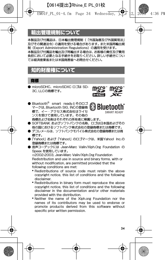 34輸出管理規制について／知 的財産権について本製品及び付属品は、日本輸出管理規制（「外国為替及び外国貿易法」及びその関連法令）の適用を受ける場合があります。また米国再輸出規制（Export Administration Regulations）の適用を受けます。本製品及び付属品を輸出及び再輸出する場合は、お客様の責任及び費用負担において必要となる手続きをお取りください。詳しい手続きについては経済産業省または米国商務省へお問合せください。● microSDHC、microSDXC ロゴは SD-3C, LLCの商標です。● Bluetooth®  smart  readyとそのロゴマークは、Bluetooth SIG, INCの登録商標で、イー・アクセス株式会社はライセンスを受けて使用しています。その他の商標および名称はそれぞれの所有者に帰属します。● SOFTBANK およびソフトバンクの名称、ロゴは日本国およびその他の国におけるソフトバンク株式会社の登録商標または商標です。● デコレメールは、ソフトバンクモバイル株式会社の登録商標または商標です。●「Yahoo!」および「Yahoo!」のロゴマークは、米国Yahoo!  Inc. の登録商標または商標です。● 音声コーデックには  Jean-Marc  Valin/Xiph.Org  Foundation  のSpeex を使用しています。©2002-2003, Jean-Marc Valin/Xiph.Org FoundationRedistribution and use in source and binary forms, with or without modification, are permitted provided that the following conditions are met:*Redistributions  of  source  code  must  retain  the  abovecopyright notice, this list of conditions and the followingdisclaimer.*Redistributions in binary form must reproduce the abovecopyright notice, this list of conditions and the followingdisclaimer  in  the  documentation  and/or  other  materialsprovided with the distribution.*Neither  the  name  of  the  Xiph.org  Foundation  nor  thenames  of  its  contributors  may  be  used  to  endorse  orpromote  products  derived  from  this  software  withoutspecific prior written permission.輸出管理規制について知的財産権について商標EM01F_PL_01-4.fm  Page 34  Wednesday, June 12, 2013  4:36 PM【0614提出】Rhine_E PL_01校