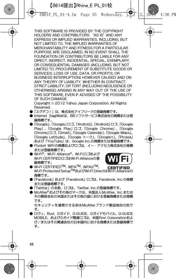 35THIS SOFTWARE IS PROVIDED BY THE COPYRIGHT HOLDERS AND CONTRIBUTORS “AS IS” AND ANY EXPRESS OR IMPLIED WARRANTIES, INCLUDING, BUT NOT LIMITED TO, THE IMPLIED WARRANTIES OF MERCHANTABILITY AND FITNESS FOR A PARTICULAR PURPOSE ARE DISCLAIMED. IN NO EVENT SHALL THE FOUNDATION OR CONTRIBUTORS BE LIABLE FOR ANY DIRECT, INDIRECT, INCIDENTAL, SPECIAL, EXEMPLARY, OR CONSEQUENTIAL DAMAGES (INCLUDING, BUT NOT LIMITED TO, PROCUREMENT OF SUBSTITUTE GOODS OR SERVICES; LOSS OF USE, DATA, OR PROFITS; OR BUSINESS INTERRUPTION) HOWEVER CAUSED AND ON ANY THEORY OF LIABILITY, WHETHER IN CONTRACT, STRICT LIABILITY, OR TORT (INCLUDING NEGLIGENCE OR OTHERWISE) ARISING IN ANY WAY OUT OF THE USE OF THIS SOFTWARE, EVEN IF ADVISED OF THE POSSIBILITY OF SUCH DAMAGE.Copyright © 2012 Yahoo Japan Corporation. All Rights Reserved.●「スグデコ！」は、株式会社アイフリークの登録商標です。● Internet  SagiWallは、BBソフトサービス株式会社の商標または登録商標です。●「Googl e」、「Google」ロゴ、「Android」、「Android」ロゴ、「GooglePlay」、「Google  Play」ロゴ、「Google  Chrome」、「GoogleChrome」ロゴ、「Gmail」、「Google Calendar」、「Google Maps」、「Google Latitude」、「Google トーク」、「Google+」、「Picasa」および「YouTube」は、Google Inc.の商標または登録商標です。● Pocket  WiFi の商標およびロゴは、イー・アクセス株式会社の商標または登録商標です。●Wi-Fi®、Wi-Fi Alliance®、Wi-FiロゴおよびWi-Fi CERTIFIEDロゴはWi-Fi Allianceの登録商標です。● Wi-Fi CERTIFIEDTM、WPATM、WPA2TM、Wi-Fi Protected SetupTMおよびWi-Fi DirectはWi-Fi Allianceの商標です。●「Facebook」および「Facebook」ロゴは、Facebook, Inc.の商標または登録商標です。●「Twitter」の名称、ロゴは、Twitter, Inc.の登録商標です。●McAfee®およびその他のマークは、米国法人McAfee,  Inc.またはその関係会社の米国またはその他の国における登録商標または商標です。セキュリティを連想させる赤はMcAfeeブランド製品独自の色です。● ロヴィ、Rovi、Gガイド、G-GUIDE、Gガイドモバイル、G-GUIDEMOBILE、およびGガイド関連ロゴは、米国Rovi Corporationおよび／またはその関連会社の日本国内における商標または登録商標です。EM01F_PL_01-4.fm  Page 35  Wednesday, June 12, 2013  4:36 PM【0614提出】Rhine_E PL_01校