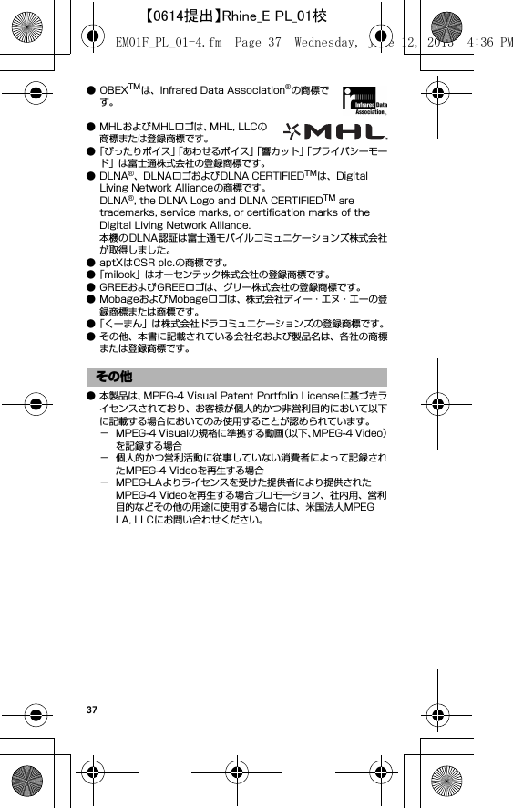 37●OBEXTMは、Infrared Data Association®の商標です。● MHLおよびMHLロゴは、MHL, LLCの商標または登録商標です。●「ぴったりボイス」「あわせるボイス」「響カット」「プライバシーモード」は富士通株式会社の登録商標です。●DLNA®、DLNAロゴおよびDLNA CERTIFIEDTMは、Digital Living Network Allianceの商標です。DLNA®, the DLNA Logo and DLNA CERTIFIEDTM are trademarks, service marks, or certification marks of the Digital Living Network Alliance.本機のDLNA認証は富士通モバイルコミュニケーションズ株式会社が取得しました。● aptXはCSR plc.の商標です。●「milock」はオーセンテック株式会社の登録商標です。● GREEおよびGREEロゴは、グリー株式会社の登録商標です。● MobageおよびMobageロゴは、株式会社ディー・エヌ・エーの登録商標または商標です。●「くーまん」は株式会社ドラコミュニケーションズの登録商標です。● その他、本書に記載されている会社名および製品名は、各社の商標または登録商標です。● 本製品は、MPEG-4 Visual Patent Portfolio Licenseに基づきライセンスされており、お客様が個人的かつ非営利目的において以下に記載する場合においてのみ使用することが認められています。− MPEG-4 Visualの規格に準拠する動画（以下、MPEG-4 Video）を記録する場合− 個人的かつ営利活動に従事していない消費者によって記録されたMPEG-4 Videoを再生する場合− MPEG-LAよりライセンスを受けた提供者により提供されたMPEG-4 Videoを再生する場合プロモーション、社内用、営利目的などその他の用途に使用する場合には、米国法人MPEG LA, LLCにお問い合わせください。その他EM01F_PL_01-4.fm  Page 37  Wednesday, June 12, 2013  4:36 PM【0614提出】Rhine_E PL_01校