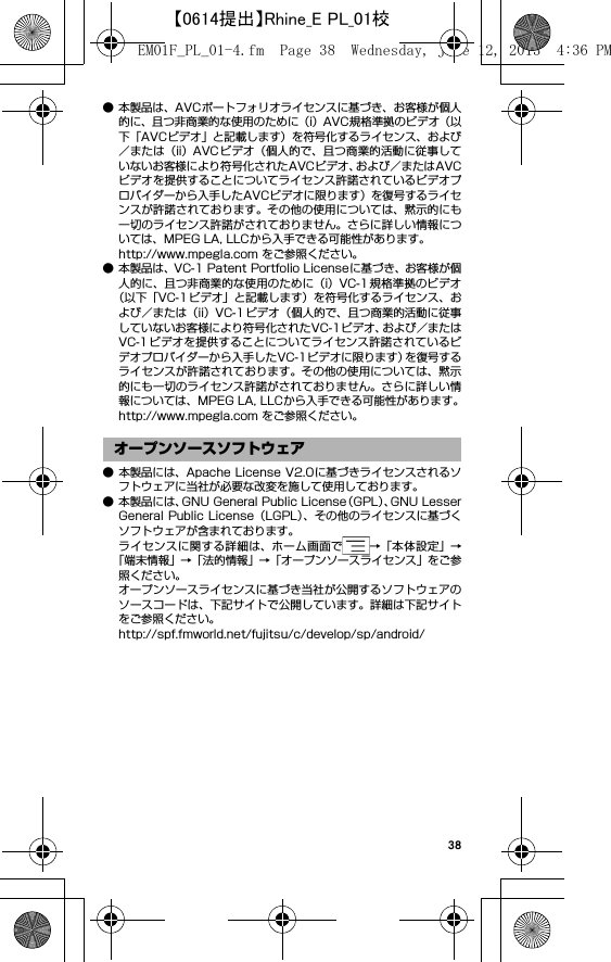 38● 本製品は、AVCポートフォリオライセンスに基づき、お客様が個人的に、且つ非商業的な使用のために（i）AVC規格準拠のビデオ（以下「AVCビデオ」と記載します）を符号化するライセンス、および／または（ii）AVC ビデオ（個人的で、且つ商業的活動に従事していないお客様により符号化されたAVCビデオ、および／またはAVCビデオを提供することについてライセンス許諾されているビデオプロバイダーから入手したAVCビデオに限ります）を復号するライセンスが許諾されております。その他の使用については、黙示的にも一切のライセンス許諾がされておりません。さらに詳しい情報については、MPEG LA, LLCから入手できる可能性があります。http://www.mpegla.com をご参照ください。● 本製品は、VC-1 Patent Portfolio Licenseに基づき、お客様が個人的に、且つ非商業的な使用のために（i）VC-1規格準拠のビデオ（以下「VC-1 ビデオ」と記載します）を符号化するライセンス、および／または（ii）VC-1 ビデオ（個人的で、且つ商業的活動に従事していないお客様により符号化されたVC-1ビデオ、および／またはVC-1ビデオを提供することについてライセンス許諾されているビデオプロバイダーから入手したVC-1ビデオに限ります）を復号するライセンスが許諾されております。その他の使用については、黙示的にも一切のライセンス許諾がされておりません。さらに詳しい情報については、MPEG LA, LLCから入手できる可能性があります。http://www.mpegla.com をご参照ください。● 本製品には、Apache License V2.0に基づきライセンスされるソフトウェアに当社が必要な改変を施して使用しております。● 本製品には、GNU General Public License（GPL）、GNU LesserGeneral Public License（LGPL）、その他のライセンスに基づくソフトウェアが含まれております。ライセンスに関する詳細は、ホーム画面で →「本体設定」→「端末情報」→「法的情報」→「オープンソースライセンス」をご参照ください。オープンソースライセンスに基づき当社が公開するソフトウェアのソースコードは、下記サイトで公開しています。詳細は下記サイトをご参照ください。http://spf.fmworld.net/fujitsu/c/develop/sp/android/オープンソースソフトウェアEM01F_PL_01-4.fm  Page 38  Wednesday, June 12, 2013  4:36 PM【0614提出】Rhine_E PL_01校