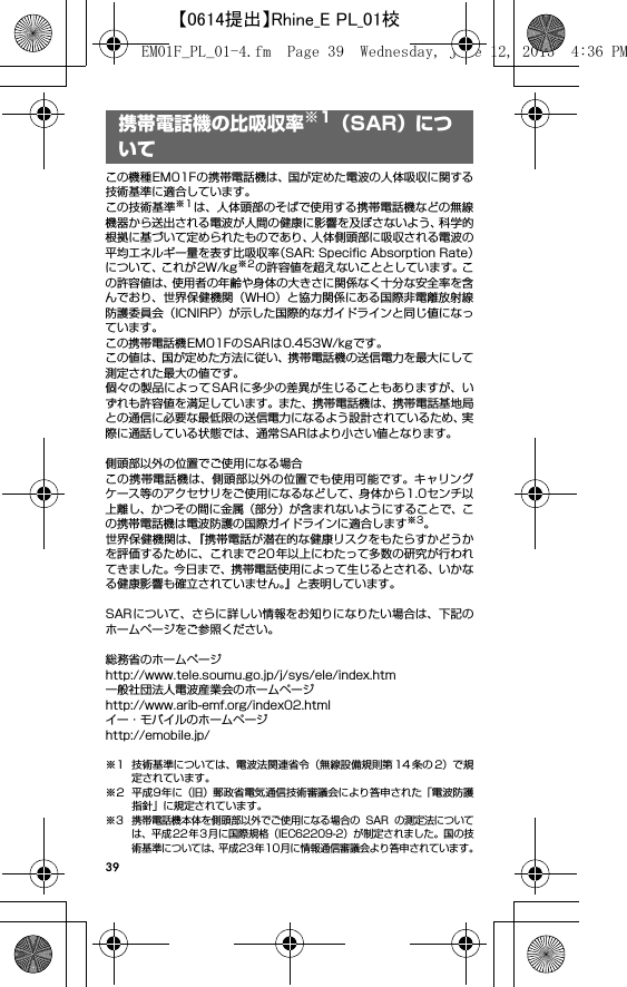 39携帯電話機の比吸収率※1（SAR）についてこの機種EM01Fの携帯電話機は、国が定めた電波の人体吸収に関する技術基準に適合しています。この技術基準※1は、人体頭部のそばで使用する携帯電話機などの無線機器から送出される電波が人間の健康に影響を及ぼさないよう、科学的根拠に基づいて定められたものであり、人体側頭部に吸収される電波の平均エネルギー量を表す比吸収率（SAR: Speciﬁc Absorption Rate）について、これが2W/kg※2の許容値を超えないこととしています。この許容値は、使用者の年齢や身体の大きさに関係なく十分な安全率を含んでおり、世界保健機関（WHO）と協力関係にある国際非電離放射線防護委員会（ICNIRP）が示した国際的なガイドラインと同じ値になっています。この携帯電話機EM01FのSARは0.453W/kgです。この値は、国が定めた方法に従い、携帯電話機の送信電力を最大にして測定された最大の値です。個々の製品によってSARに多少の差異が生じることもありますが、いずれも許容値を満足しています。また、携帯電話機は、携帯電話基地局との通信に必要な最低限の送信電力になるよう設計されているため、実際に通話している状態では、通常SARはより小さい値となります。側頭部以外の位置でご使用になる場合この携帯電話機は、側頭部以外の位置でも使用可能です。キャリングケース等のアクセサリをご使用になるなどして、身体から1.0センチ以上離し、かつその間に金属（部分）が含まれないようにすることで、この携帯電話機は電波防護の国際ガイドラインに適合します※3。世界保健機関は、『携帯電話が潜在的な健康リスクをもたらすかどうかを評価するために、これまで20年以上にわたって多数の研究が行われてきました。今日まで、携帯電話使用によって生じるとされる、いかなる健康影響も確立されていません。』と表明しています。SARについて、さらに詳しい情報をお知りになりたい場合は、下記のホームページをご参照ください。 総務省のホームページhttp://www.tele.soumu.go.jp/j/sys/ele/index.htm 一般社団法人電波産業会のホームページhttp://www.arib-emf.org/index02.htmlイー・モバイルのホームページhttp://emobile.jp/※1 技術基準については、電波法関連省令（無線設備規則第 14 条の 2）で規定されています。※2 平成9年に（旧）郵政省電気通信技術審議会により答申された「電波防護指針」に規定されています。※3 携帯電話機本体を側頭部以外でご使用になる場合の SAR の測定法については、平成22年3 月に国際規格（IEC62209-2）が制定されました。国の技術基準については、平成23年10月に情報通信審議会より答申されています。携帯電話機の比吸収率※1（SAR）についてEM01F_PL_01-4.fm  Page 39  Wednesday, June 12, 2013  4:36 PM【0614提出】Rhine_E PL_01校