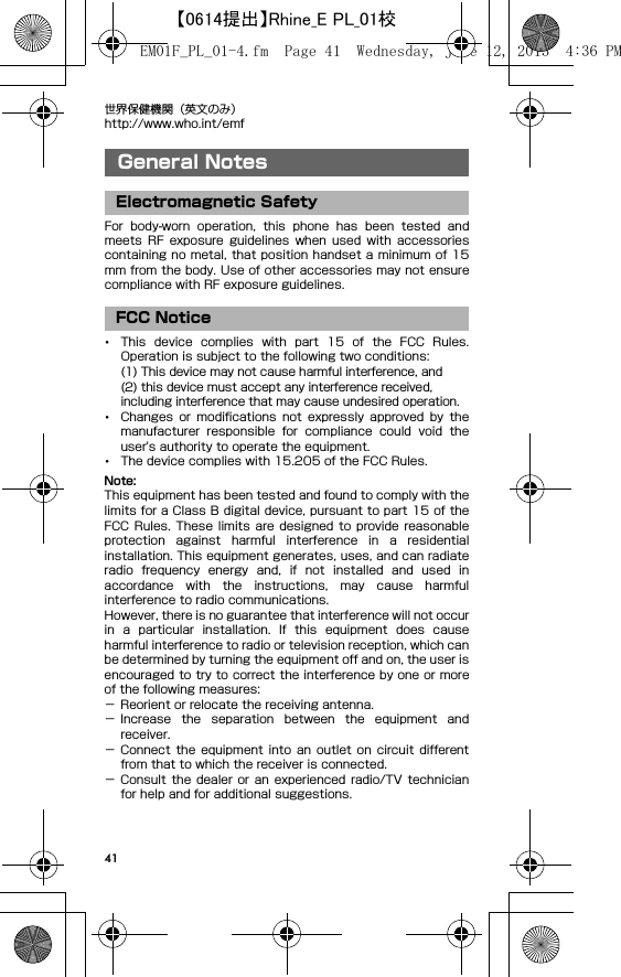 41世界保健機関（英文のみ）http://www.who.int/emfGeneral NotesFor  body-worn  operation,  this  phone  has  been  tested  andmeets  RF  exposure  guidelines when  used  with  accessoriescontaining no  metal, that position handset a minimum of 15mm from the body. Use of other accessories may not ensurecompliance with RF exposure guidelines.･This  device  complies  with  part  15  of  the  FCC  Rules.Operation is subject to the following two conditions:(1) This device may not cause harmful interference, and(2) this device must accept any interference received, including interference that may cause undesired operation.･Changes  or  modifications  not  expressly  approved  by  themanufacturer  responsible  for  compliance  could  void  theuser&apos;s authority to operate the equipment.･The device complies with 15.205 of the FCC Rules.Note:This equipment has been tested and found to comply with thelimits for a Class B digital device, pursuant to part 15 of theFCC Rules. These  limits are designed to  provide reasonableprotection  against  harmful  interference  in  a  residentialinstallation. This equipment generates, uses, and can radiateradio  frequency  energy  and,  if  not  installed  and  used  inaccordance  with  the  instructions,  may  cause  harmfulinterference to radio communications.However, there is no guarantee that interference will not occurin  a  particular  installation.  If  this  equipment  does  causeharmful interference to radio or television reception, which canbe determined by turning the equipment off and on, the user isencouraged to try to correct the interference by one or moreof the following measures:− Reorient or relocate the receiving antenna.− Increase  the  separation  between  the  equipment  andreceiver.− Connect  the  equipment  into  an  outlet  on  circuit  differentfrom that to which the receiver is connected.− Consult  the  dealer  or  an  experienced  radio/TV  technicianfor help and for additional suggestions.General NotesElectromagnetic SafetyFCC NoticeEM01F_PL_01-4.fm  Page 41  Wednesday, June 12, 2013  4:36 PM【0614提出】Rhine_E PL_01校