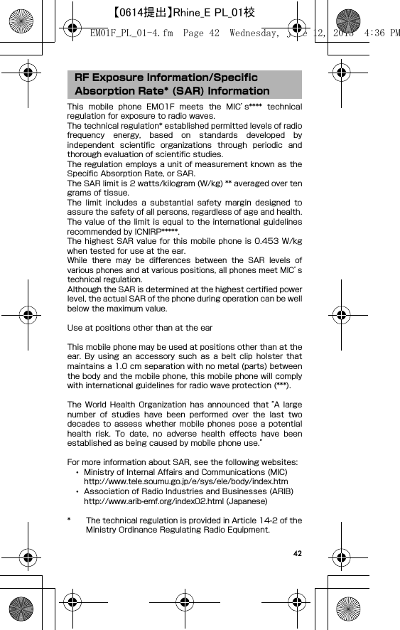 42This  mobile  phone  EM01F  meets  the  MIC’s****  technicalregulation for exposure to radio waves.The technical regulation* established permitted levels of radiofrequency  energy,  based  on  standards  developed  byindependent  scientific  organizations  through  periodic  andthorough evaluation of scientific studies.The regulation employs a unit of measurement known as theSpecific Absorption Rate, or SAR.The SAR limit is 2 watts/kilogram (W/kg) ** averaged over tengrams of tissue.The  limit  includes  a  substantial  safety  margin  designed  toassure the safety of all persons, regardless of age and health.The value of the limit is equal to the international  guidelinesrecommended by ICNIRP*****.The highest SAR value for this mobile phone  is 0.453 W/kgwhen tested for use at the ear.While  there  may  be  differences  between  the  SAR  levels  ofvarious phones and at various positions, all phones meet MIC’stechnical regulation.Although the SAR is determined at the highest certified powerlevel, the actual SAR of the phone during operation can be wellbelow the maximum value.Use at positions other than at the earThis mobile phone may be used at positions other than at theear.  By  using  an  accessory  such  as  a  belt  clip  holster  thatmaintains a 1.0 cm separation with no metal (parts) betweenthe body and the mobile phone, this mobile phone will complywith international guidelines for radio wave protection (***).The  World  Health  Organization  has  announced  that “A  largenumber  of  studies  have  been  performed  over  the  last  twodecades  to  assess  whether  mobile  phones  pose  a potentialhealth  risk.  To  date,  no  adverse  health  effects  have  beenestablished as being caused by mobile phone use.”For more information about SAR, see the following websites:･Ministry of Internal Affairs and Communications (MIC)http://www.tele.soumu.go.jp/e/sys/ele/body/index.htm･Association of Radio Industries and Businesses (ARIB)http://www.arib-emf.org/index02.html (Japanese)* The technical regulation is provided in Article 14-2 of theMinistry Ordinance Regulating Radio Equipment.RF Exposure Information/Specific Absorption Rate* (SAR) InformationEM01F_PL_01-4.fm  Page 42  Wednesday, June 12, 2013  4:36 PM【0614提出】Rhine_E PL_01校
