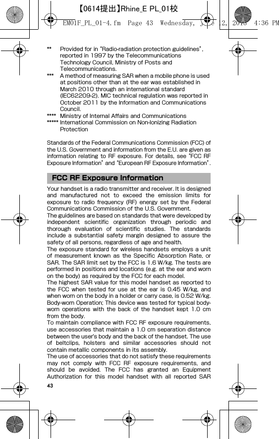 43** Provided for in “Radio-radiation protection guidelines”, reported in 1997 by the Telecommunications Technology Council, Ministry of Posts and Telecommunications.*** A method of measuring SAR when a mobile phone is used at positions other than at the ear was established in March 2010 through an international standard (IEC62209-2). MIC technical regulation was reported in October 2011 by the Information and Communications Council.**** Ministry of Internal Affairs and Communications***** International Commission on Non-Ionizing Radiation ProtectionStandards of the Federal Communications Commission (FCC) ofthe U.S. Government and information from the E.U. are given asinformation  relating  to  RF  exposure.  For  details,  see “FCC  RFExposure Information” and “European RF Exposure Information”.Your handset is a radio transmitter and receiver. It is designedand  manufactured  not  to  exceed  the  emission  limits  forexposure  to  radio  frequency (RF) energy set by the  FederalCommunications Commission of the U.S. Government.The guidelines are based on standards that were developed byindependent  scientific  organization  through  periodic  andthorough  evaluation  of  scientific  studies.  The  standardsinclude  a  substantial  safety  margin  designed  to  assure  thesafety of all persons, regardless of age and health.The exposure standard for  wireless handsets employs a unitof  measurement  known as the Specific Absorption Rate, orSAR. The SAR limit set by the FCC is 1.6 W/kg. The tests areperformed in positions and locations (e.g. at the ear and wornon the body) as required by the FCC for each model.The highest SAR value for this model handset as reported tothe  FCC  when  tested  for  use  at  the  ear  is  0.45  W/kg,  andwhen worn on the body in a holder or carry case, is 0.52 W/kg.Body-worn Operation; This device was tested for typical body-worn  operations  with  the  back  of  the  handset  kept  1.0  cmfrom the body.To maintain compliance with FCC RF exposure requirements,use accessories that maintain a 1.0 cm separation distancebetween the user&apos;s body and the back of the handset. The useof  beltclips,  holsters  and  similar  accessories  should  notcontain metallic components in its assembly.The use of accessories that do not satisfy these requirementsmay  not  comply  with  FCC  RF  exposure  requirements,  andshould  be  avoided.  The  FCC  has  granted  an  EquipmentAuthorization  for  this  model  handset  with  all  reported  SARFCC RF Exposure InformationEM01F_PL_01-4.fm  Page 43  Wednesday, June 12, 2013  4:36 PM【0614提出】Rhine_E PL_01校