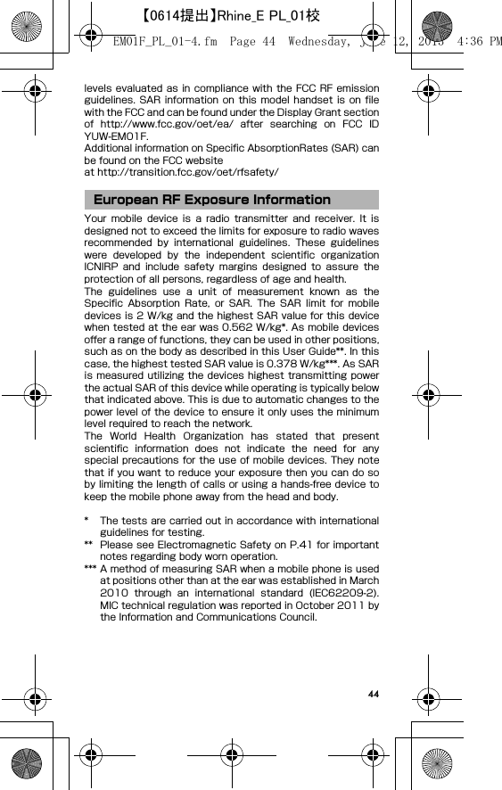 44levels evaluated as in compliance with the FCC RF emissionguidelines.  SAR information  on  this  model  handset  is  on filewith the FCC and can be found under the Display Grant sectionof  http://www.fcc.gov/oet/ea/  after  searching  on  FCC  IDYUW-EM01F.Additional information on Specific AbsorptionRates (SAR) canbe found on the FCC websiteat http://transition.fcc.gov/oet/rfsafety/Your  mobile  device  is  a  radio  transmitter  and  receiver.  It  isdesigned not to exceed the limits for exposure to radio wavesrecommended  by  international  guidelines.  These  guidelineswere  developed  by  the  independent  scientific  organizationICNIRP  and  include  safety  margins  designed  to  assure  theprotection of all persons, regardless of age and health.The  guidelines  use  a  unit  of  measurement  known  as  theSpecific  Absorption  Rate,  or  SAR.  The  SAR  limit  for  mobiledevices is 2 W/kg and the highest SAR value for this devicewhen tested at the ear was 0.562 W/kg*. As mobile devicesoffer a range of functions, they can be used in other positions,such as on the body as described in this User Guide**. In thiscase, the highest tested SAR value is 0.378 W/kg***. As SARis measured utilizing the devices highest transmitting  powerthe actual SAR of this device while operating is typically belowthat indicated above. This is due to automatic changes to thepower level of the device to ensure it only uses the minimumlevel required to reach the network.The  World  Health  Organization  has  stated  that  presentscientific  information  does  not  indicate  the  need  for  anyspecial precautions for the use of mobile devices. They notethat if you want to reduce your exposure then you can do soby limiting the length of calls or using a hands-free device tokeep the mobile phone away from the head and body.* The tests are carried out in accordance with internationalguidelines for testing.** Please see Electromagnetic Safety on P.41 for importantnotes regarding body worn operation.*** A method of measuring SAR when a mobile phone is usedat positions other than at the ear was established in March2010  through  an  international  standard  (IEC62209-2).MIC technical regulation was reported in October 2011 bythe Information and Communications Council.European RF Exposure InformationEM01F_PL_01-4.fm  Page 44  Wednesday, June 12, 2013  4:36 PM【0614提出】Rhine_E PL_01校