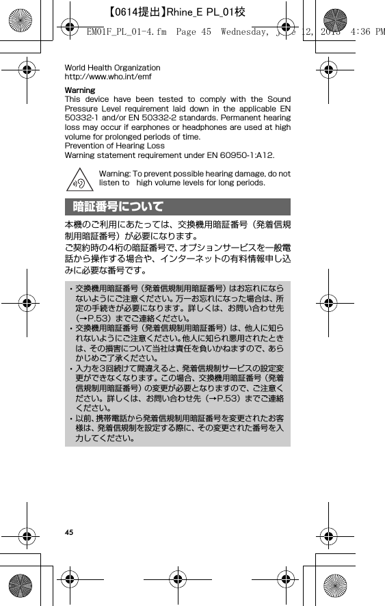 45World Health Organizationhttp://www.who.int/emfWarningThis  device  have  been  tested  to  comply  with  the  SoundPressure  Level  requirement  laid  down  in  the  applicable  EN50332-1 and/or EN 50332-2 standards. Permanent hearingloss may occur if earphones or headphones are used at highvolume for prolonged periods of time.Prevention of Hearing LossWarning statement requirement under EN 60950-1:A12.Warning: To prevent possible hearing damage, do notlisten to high volume levels for long periods.本機のご利用にあたっては、交換機用暗証番号（発着信規制用暗証番号）が必要になります。ご契約時の4桁の暗証番号で、オプションサービスを一般電話から操作する場合や、インターネットの有料情報申し込みに必要な番号です。暗証番号について･交換機用暗証番号（発着信規制用暗証番号）はお忘れにならないようにご注意ください。万一お忘れになった場合は、所定の手続きが必要になります。詳しくは、お問い合わせ先（→P.53）までご連絡ください。･交換機用暗証番号（発着信規制用暗証番号）は、他人に知られないようにご注意ください。他人に知られ悪用されたときは、その損害について当社は責任を負いかねますので、あらかじめご了承ください。･入力を3回続けて間違えると、発着信規制サービスの設定変更ができなくなります。この場合、交換機用暗証番号（発着信規制用暗証番号）の変更が必要となりますので、ご注意ください。詳しくは、お問い合わせ先（→P.53）までご連絡ください。･以前、携帯電話から発着信規制用暗証番号を変更されたお客様は、発着信規制を設定する際に、その変更された番号を入力してください。EM01F_PL_01-4.fm  Page 45  Wednesday, June 12, 2013  4:36 PM【0614提出】Rhine_E PL_01校