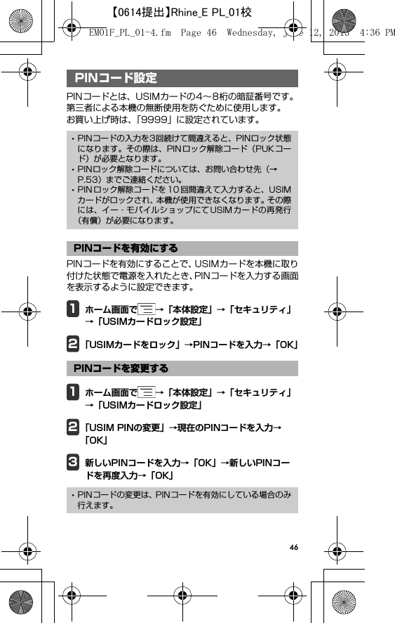 46PIN コード設定PINコードとは、USIMカードの4∼8桁の暗証番号です。第三者による本機の無断使用を防ぐために使用します。お買い上げ時は、「9999」に設定されています。PINコードを有効にすることで、USIMカードを本機に取り付けた状態で電源を入れたとき、PINコードを入力する画面を表示するように設定できます。1ホーム画面で →「本体設定」→「セキュリティ」→「USIMカードロック設定」2「USIMカードをロック」→PINコードを入力→「OK」1ホーム画面で →「本体設定」→「セキュリティ」→「USIMカードロック設定」2「USIM PINの変更」→現在のPINコードを入力→「OK」3新しいPINコードを入力→「OK」→新しいPINコードを再度入力→「OK」PINコード設定･PINコードの入力を3回続けて間違えると、PINロック状態になります。その際は、PINロック解除コード（PUKコード）が必要となります。･PINロック解除コードについては、お問い合わせ先（→P.53）までご連絡ください。･PIN ロック解除コードを 10 回間違えて入力すると、USIMカードがロックされ、本機が使用できなくなります。その際には、イー・モバイルショップにてUSIMカードの再発行（有償）が必要になります。PINコードを有効にするPINコードを変更する･PINコードの変更は、PINコードを有効にしている場合のみ行えます。EM01F_PL_01-4.fm  Page 46  Wednesday, June 12, 2013  4:36 PM【0614提出】Rhine_E PL_01校