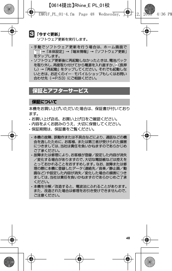 483「今すぐ更新」ソフトウェア更新を実行します。保証とアフターサービス本機をお買い上げいただいた場合は、保証書が付いております。･お買い上げ店名、お買い上げ日をご確認ください。･内容をよくお読みのうえ、大切に保管してください。･保証期間は、保証書をご覧ください。･手動でソフトウェア更新を行う場合は、ホーム画面で→「本体設定」→「端末情報」→「ソフトウェア更新」をタップします。･ソフトウェア更新後に再起動しなかったときは、電池パックを取り外し、再度取り付けてから電源を入れ直すか、（長押し）→「再起動」をタップしてください。それでも起動しないときは、お近くのイー・モバイルショップもしくはお問い合わせ先（→P.53）にご相談ください。保証とアフターサービス保証について･本機の故障、誤動作または不具合などにより、通話などの機会を逸したために、お客様、または第三者が受けられた損害につきましては、当社は責任を負いかねますのであらかじめご了承ください。･故障または修理により、お客様が登録／設定した内容が消失／変化する場合がありますので、大切な電話帳などは控えをとっておかれることをおすすめします。なお、故障または修理の際に本機に登録したデータ（連絡先／音楽／静止画／動画など）や設定した内容が消失／変化した場合の損害につきましては、当社は責任を負いかねますのであらかじめご了承ください。･本機を分解／改造すると、電波法にふれることがあります。また、改造された場合は修理をお引き受けできませんので、ご注意ください。EM01F_PL_01-4.fm  Page 48  Wednesday, June 12, 2013  4:36 PM【0614提出】Rhine_E PL_01校