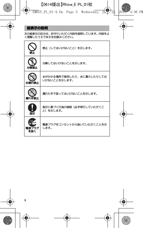 5次の絵表示の区分は、お守りいただく内容を説明しています。内容をよく理解したうえで本文をお読みください。絵表示の説明禁止（してはいけないこと）を示します。分解してはいけないことを示します。水がかかる場所で使用したり、水に濡らしたりしてはいけないことを示します。濡れた手で扱ってはいけないことを示します。指示に基づく行為の強制（必ず実行していただくこと）を示します。電源プラグをコンセントから抜いていただくことを示します。禁止分解禁止水濡れ禁止濡れ手禁止指示電源プラグを抜くEM01F_PL_01-4.fm  Page 5  Wednesday, June 12, 2013  4:36 PM【0614提出】Rhine_E PL_01校