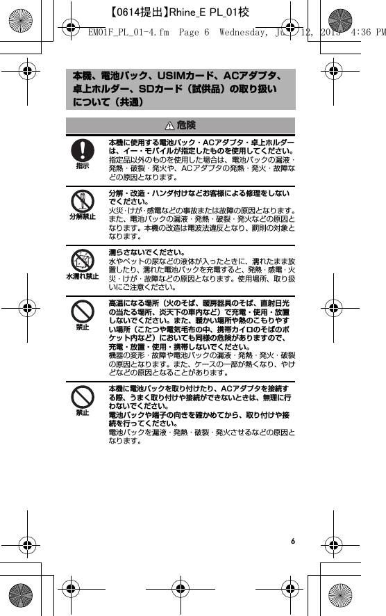 6本機に使用する電池パック・ACアダプタ・卓上ホルダーは、イー・モバイルが指定したものを使用してください。指定品以外のものを使用した場合は、電池パックの漏液・発熱・破裂・発火や、AC アダプタの発熱・発火・故障などの原因となります。分解・改造・ハンダ付けなどお客様による修理をしないでください。火災・けが・感電などの事故または故障の原因となります。また、電池パックの漏液・発熱・破裂・発火などの原因となります。本機の改造は電波法違反となり、罰則の対象となります。濡らさないでください。水やペットの尿などの液体が入ったときに、濡れたまま放置したり、濡れた電池パックを充電すると、発熱・感電・火災・けが・故障などの原因となります。使用場所、取り扱いにご注意ください。高温になる場所（火のそば、暖房器具のそば、直射日光の当たる場所、炎天下の車内など）で充電・使用・放置しないでください。また、暖かい場所や熱のこもりやすい場所（こたつや電気毛布の中、携帯カイロのそばのポケット内など）においても同様の危険がありますので、充電・放置・使用・携帯しないでください。機器の変形・故障や電池パックの漏液・発熱・発火・破裂の原因となります。また、ケースの一部が熱くなり、やけどなどの原因となることがあります。本機に電池パックを取り付けたり、ACアダプタを接続する際、うまく取り付けや接続ができないときは、無理に行わないでください。電池パックや端子の向きを確かめてから、取り付けや接続を行ってください。電池パックを漏液・発熱・破裂・発火させるなどの原因となります。本機、電池パック、USIMカード、ACアダプタ、卓上ホルダー、SDカード（試供品）の取り扱いについて（共通）危険指示分解禁止水濡れ禁止禁止禁止EM01F_PL_01-4.fm  Page 6  Wednesday, June 12, 2013  4:36 PM【0614提出】Rhine_E PL_01校