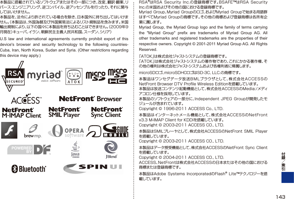 本製品に搭載されているソフトウェアまたはその一部につき、改変、翻訳・翻案、リバース・エンジニアリング、逆コンパイル、逆アッセンブルを行ったり、それに関与してはいけません。本製品を、法令により許されている場合を除き、日本国外に持ち出してはいけません。（本製品は、外国為替及び外国貿易法によるリスト規制品を含みます。米国輸出規制により、以下の国々に本製品を持ち込むことはできません。（2009年9月現在）キューバ、イラン、朝鮮民主主義人民共和国、スーダン、シリア ）U.S law and international agreements currently prohibit export of this device&apos;s browser and security technology to the following countries-Cuba, Iran, North Korea, Sudan and Syria. (Other restrictions regarding this device may apply.)RSA®はRSA Security Inc.の登録商標です。BSAFE™はRSA Security Inc.の米国およびその他の国における登録商標です。Myriad Group、Myriad  Groupのロゴ、およびMyriad  Groupで始まる用語群はすべてMyriad Groupの商標です。その他の商標および登録商標は各所有企業に属します。Myriad Group, the Myriad Group logo and the family of terms carrying the &quot;Myriad Group&quot; prefix are trademarks of Myriad Group AG. All other trademarks and registered trademarks are the properties of their respective owners. Copyright © 2001-2011 Myriad Group AG. All Rights Reserved.「ATOK」は株式会社ジャストシステムの登録商標です。「ATOK」は株式会社ジャストシステムの著作物であり、これにかかる著作権、その他の権利は株式会社ジャストシステムおよび各権利者に帰属します。microSDロゴ、microSDHCロゴはSD-3C, LLC.の商標です。本製品はワンセグデータ放送BMLブラウザとして、株式会社ACCESSのNetFront Browser DTV Proﬁ le Wireless Editionを搭載しています。本製品は放送コンテンツ起動機能として、株式会社ACCESSのMedia:/メディアコロン仕様を採用しています。本製品のソフトウェアの一部分に、Independent JPEG Groupが開発したモジュールが含まれています。Copyright © 1996-2011 ACCESS Co., LTD.本製品はインターネットメー ル 機 能として 、株式会社ACCESSのNetFront v3.3 M-IMAP Client for KDDIを搭載しています。Copyright © 2003-2011 ACCESS CO., LTD.本製品はSMILプレーヤとして、株式会社ACCESSのNetFront SMIL Playerを搭載しています。Copyright © 2003-2011 ACCESS CO., LTD.本製品はデータ授受機能として、株式会社ACCESSのNetFront Sync Clientを搭載しています。Copyright © 2004-2011 ACCESS CO., LTD.ACCESS、NetFrontは株式会社ACCESSの日本またはその他の国における商標または登録商標です。本製品はAdobe Systems  IncorporatedのFlash®  Lite™テクノロジーを搭載しています。143