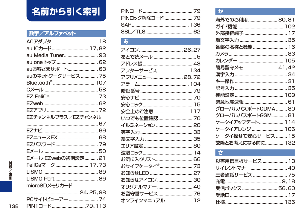 数字／アルファベットACアダプタ ...................................... 18au ICカード .............................. 17、82au Media Tuner ............................ 93au one トップ .................................. 62auお客さまサポート......................... 63auのネットワークサービス .............. 75Bluetooth® .................................. 107Cメール ............................................ 58EZ FeliCa ....................................... 73EZweb ............................................. 62EZアプリ .......................................... 72EZチャンネルプラス／EZチャンネル........................................................... 67EZナビ .............................................. 69EZニュースEX ................................. 68EZパスワード ................................... 79Eメール ............................................. 50Eメール・EZwebの初期設定 ........... 21FeliCaマーク ........................... 17、73LISMO ............................................. 89LISMO Port .................................... 89microSDメモリカード............................................24、25、98PCサイトビューアー ........................ 74PIN1コード ............................79、113PINコード ......................................... 79PINロック解除コード ....................... 79SAR ............................................... 136SSL／TLS ...................................... 62あアイコン .................................... 26、27あとで読メール ................................... 5アドレス帳 ......................................... 43アフターサービス .......................... 134アプリメニュー .......................... 28、72アラーム ......................................... 104暗証番号 ........................................... 79安心ナビ ........................................... 70安心ロック ......................................... 15安全上のご注意 ............................. 117いつでも位置確認 ............................ 70イルミネーション .............................. 20英字入力 ........................................... 33絵文字入力 ....................................... 35エリア設定 ........................................ 80遠隔ロック ......................................... 14お気に入りリスト ............................... 66おサイフケータイ® ........................... 73お知らせLED ................................... 27お知らせアイコン ............................. 30オリジナルマナー ............................. 40お留守番サービス ............................ 76オンラインマニュアル ...................... 12か海外でのご利用 ........................ 80、81ガイド機能 ...................................... 102外部接続端子 ................................... 17顔文字入力 ....................................... 35各部の名称と機能 ............................ 16カメラ ................................................ 83カレンダー ..................................... 105簡易留守メモ ............................ 41、42漢字入力 ........................................... 34キー操作 ........................................... 31記号入力 ........................................... 35機能設定 ........................................ 109緊急地震速報 ................................... 61グローバルパスポートCDMA ......... 80グローバルパスポートGSM ............ 81ケータイアップデート .................... 114ケータイアレンジ .......................... 106ケータイ探せて安心サービス ......... 15故障とお考えになる前に ............... 132さ災害用伝言板サービス .................... 13サイレントマナー .............................. 40三者通話サービス ............................ 75充電 .............................................. 9、18受信ボックス ............................. 56、60受話口 ............................................... 17仕様 ................................................ 136名前から引く索引138