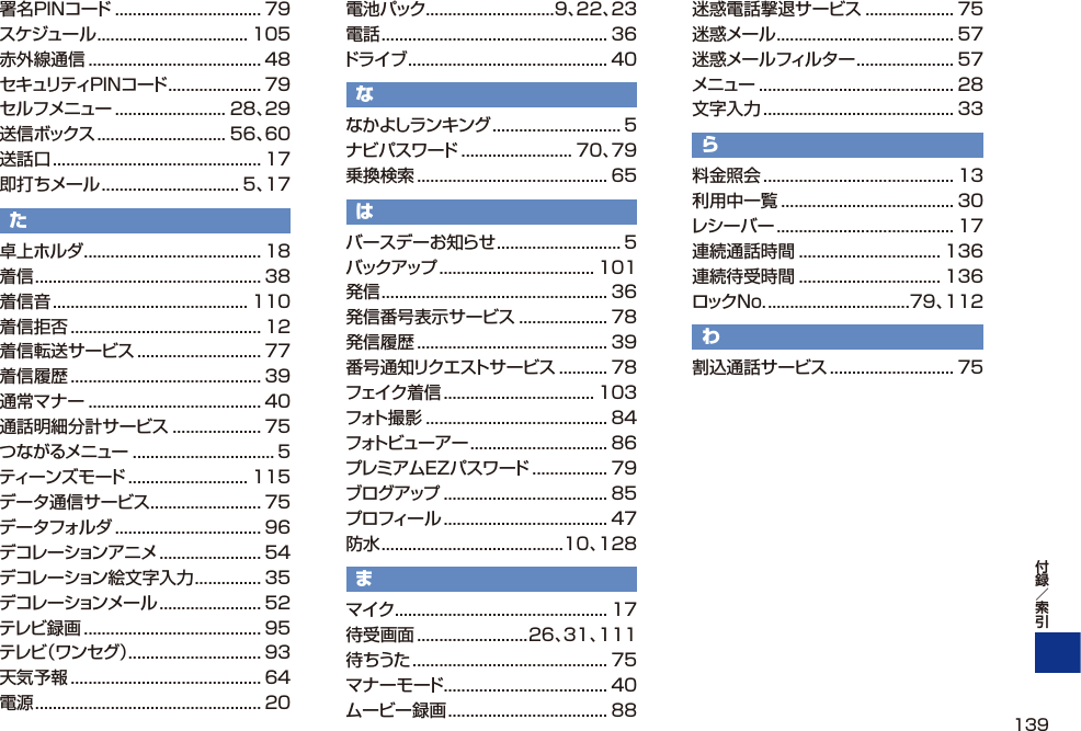 署名PINコード ................................. 79スケジュール .................................. 105赤外線通信 ....................................... 48セキュリティPINコード ..................... 79セルフメニュー ......................... 28、29送信ボックス ............................. 56、60送話口 ............................................... 17即打ちメール ............................... 5、17た卓上ホルダ ........................................ 18着信 ................................................... 38着信音 ............................................ 110着信拒否 ........................................... 12着信転送サービス ............................ 77着信履歴 ........................................... 39通常マナー ....................................... 40通話明細分計サービス .................... 75つながるメニュー ................................ 5ティーンズモード ........................... 115データ通信サービス ......................... 75データフォルダ ................................. 96デコレーションアニメ ....................... 54デコレーション絵文字入力 ............... 35デコレーションメール ....................... 52テレビ録画 ........................................ 95テレビ（ワンセグ）.............................. 93天気予報 ........................................... 64電源 ................................................... 20電池パック .............................9、22、23電話 ................................................... 36ドライブ ............................................. 40ななかよしランキング ............................. 5ナビパスワード ......................... 70、79乗換検索 ........................................... 65はバースデーお知らせ ............................ 5バックアップ ................................... 101発信 ................................................... 36発信番号表示サービス .................... 78発信履歴 ........................................... 39番号通知リクエストサービス ........... 78フェイク着信 .................................. 103フォト撮影 ......................................... 84フォトビューアー ............................... 86プレミアムEZパスワード ................. 79ブログアップ ..................................... 85プロフィール ..................................... 47防水 .........................................10、128まマイク ................................................ 17待受画面 .........................26、31、111待ちうた ............................................ 75マナーモード ..................................... 40ムービー録画 .................................... 88迷惑電話撃退サービス .................... 75迷惑メール ........................................ 57迷惑メールフィルター ...................... 57メニュー ............................................ 28文字入力 ........................................... 33ら料金照会 ........................................... 13利用中一覧 ....................................... 30レシーバー ........................................ 17連続通話時間 ................................ 136連続待受時間 ................................ 136ロックNo. ................................79、112わ割込通話サービス ............................ 75139