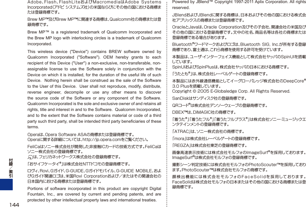 Adobe、Flash、FlashLiteおよびMacromediaはAdobe  Systems Incorporated（アドビ システムズ社）の米国ならびにその他の国における商標または登録商標です。Brew MP™及びBrew MP™に関連する商標は、Qualcomm社の商標または登録商標です。Brew MP™ is a registered trademark of Qualcomm Incorporated and the Brew MP logo with interlocking circles is a trademark of Qualcomm Incorporated.This wireless device (&quot;Device&quot;) contains BREW software owned by Qualcomm Incorporated (&quot;Software&quot;). OEM hereby grants to each recipient of this Device (&quot;User&quot;) a non-exclusive, non-transferable, non-assignable license to use the Software solely in conjunction with the Device on which it is installed, for the duration of the useful life of such Device.  Nothing herein shall be construed as the sale of the Software to the User of this Device.  User shall not reproduce, modify, distribute, reverse engineer, decompile or use any other means to discover the source code of the Software or any component of the Software.  Qualcomm Incorporated is the sole and exclusive owner of and retains all rights, title and interest in and to the Software.  Qualcomm Incorporated, and to the extent that the Software contains material or code of a third party such third party, shall be intended third party beneficiaries of these terms.Operaは、Opera Software ASAの商標または登録商標です。Operaに関する詳細については、http://jp.opera.comをご覧ください。FeliCaはソニー株式会社が開発した非接触ICカードの技術方式です。FeliCaはソニー株式会社の登録商標です。 は 、フェリカネットワークス株式会社の登録商標です。「おサイフケータイ®」は株式会社NTTドコモの登録商標です。ロヴィ、Rovi、Gガイド、G-GUIDE、Gガイドモバイル、G-GUIDE  MOBILE、およびGガイド関連ロゴは、米国Rovi Corporationおよび／またはその関連会社の日本国内における商標または登録商標です。Portions of software incorporated in this product are copyright Digital Fountain, Inc., are covered by current and pending patents, and are protected by other intellectual property laws and international treaties.Powered by JBlend™ Copyright 1997-2011 Aplix Corporation. All rights reserved.JBlendおよびJBlendに関する商標は、日本およびその他の国における株式会社アプリックスの商標または登録商標です。OracleとJavaは、Oracle Corporation及びその子会社、関連会社の米国及びその他の国における登録商標です。文中の社名、商品名等は各社の商標または登録商標である場合があります。Bluetooth®ワードマークおよびロゴは、Bluetooth SIG, Inc.が所有する登録商標であり、富士通は、これら商標を使用する許可を受けています。本製品は、ユーザ・インターフェイス機能として株式会社ヤッパのSpinUIを搭載しています。SpinUIおよびSpinPlusは、株式会社ヤッパの日本における商標です。「うたとも®」は、株式会社レーベルゲートの登録商標です。本製品には赤外線通信機能としてイーグローバレッジ株式会社のDeepCore®3.0 Plusを搭載しています。 Copyright © 2005 E-Globaledge Corp. All Rights Reserved.SanDiskはサンディスク社の登録商標です。QRコード®は株式会社デンソーウェーブの登録商標です。DBEX™は、DiMAGIC社の商標です。「着うた®」「着うたフル®」「着うたフルプラス®」は株式会社ソニー・ミュー ジックエンタテインメントの登録商標です。「ATRAC」は、ソニー株式会社の商標です。「mora」は株式会社レーベルゲートの登録商標です。「REGZA」は株式会社東芝の登録商標です。画像高速表示技術には株式会社モルフォのImageSurf®を採用しております。ImageSurf®は株式会社モルフォの登録商標です。撮影シーン判定技術には株式会社モルフォのPhotoScouter™を採用しております。PhotoScouter™は株式会社モルフォの商標です。顔検出機能には株式会社モルフォのFaceSolidを採用しております。FaceSolidは株式会社モルフォの日本またはその他の国における商標または登録商標です。144