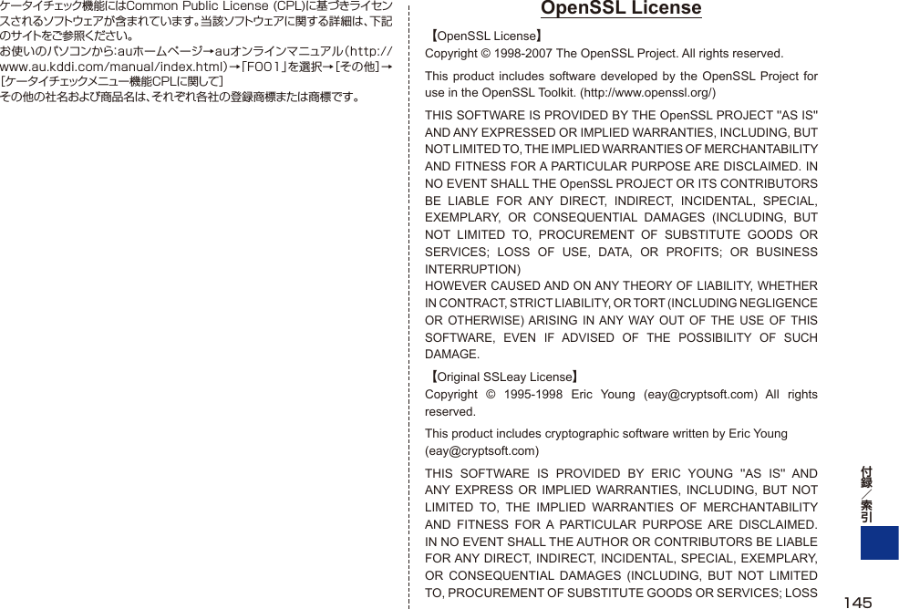 ケータイチェック機能にはCommon Public License (CPL)に基づきライセンスされるソフトウェアが含まれています。当該ソフトウェアに関する詳細は、下記のサイトをご参照ください。お使いのパソコンから：auホームページ→auオンラインマニュアル（http://www.au.kddi.com/manual/index.html）→「F001」を選択→［その他］→［ケータイチェックメニュー機能CPLに関して］その他の社名および商品名は、それぞれ各社の登録商標または商標です。OpenSSL License【OpenSSL License】Copyright © 1998-2007 The OpenSSL Project. All rights reserved.This product includes software developed by the OpenSSL Project for use in the OpenSSL Toolkit. (http://www.openssl.org/)THIS SOFTWARE IS PROVIDED BY THE OpenSSL PROJECT &apos;&apos;AS IS&apos;&apos; AND ANY EXPRESSED OR IMPLIED WARRANTIES, INCLUDING, BUT NOT LIMITED TO, THE IMPLIED WARRANTIES OF MERCHANTABILITY AND FITNESS FOR A PARTICULAR PURPOSE ARE DISCLAIMED. IN NO EVENT SHALL THE OpenSSL PROJECT OR ITS CONTRIBUTORS BE LIABLE FOR ANY DIRECT, INDIRECT, INCIDENTAL, SPECIAL, EXEMPLARY, OR CONSEQUENTIAL DAMAGES (INCLUDING, BUT NOT LIMITED TO, PROCUREMENT OF SUBSTITUTE GOODS OR SERVICES; LOSS OF USE, DATA, OR PROFITS; OR BUSINESS INTERRUPTION)HOWEVER CAUSED AND ON ANY THEORY OF LIABILITY, WHETHER IN CONTRACT, STRICT LIABILITY, OR TORT (INCLUDING NEGLIGENCE OR OTHERWISE) ARISING IN ANY WAY OUT OF THE USE OF THIS SOFTWARE, EVEN IF ADVISED OF THE POSSIBILITY OF SUCH DAMAGE.【Original SSLeay License】Copyright © 1995-1998 Eric Young (eay@cryptsoft.com) All rights reserved.This product includes cryptographic software written by Eric Young(eay@cryptsoft.com)THIS SOFTWARE IS PROVIDED BY ERIC YOUNG &apos;&apos;AS IS&apos;&apos; AND ANY EXPRESS OR IMPLIED WARRANTIES, INCLUDING, BUT NOT LIMITED TO, THE IMPLIED WARRANTIES OF MERCHANTABILITY AND FITNESS FOR A PARTICULAR PURPOSE ARE DISCLAIMED. IN NO EVENT SHALL THE AUTHOR OR CONTRIBUTORS BE LIABLE FOR ANY DIRECT, INDIRECT, INCIDENTAL, SPECIAL, EXEMPLARY, OR CONSEQUENTIAL DAMAGES (INCLUDING, BUT NOT LIMITED TO, PROCUREMENT OF SUBSTITUTE GOODS OR SERVICES; LOSS  145