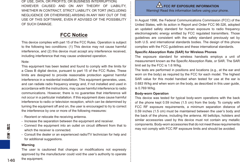 OF USE, DATA, OR PROFITS; OR BUSINESS INTERRUPTION)HOWEVER CAUSED AND ON ANY THEORY OF LIABILITY, WHETHER IN CONTRACT, STRICT LIABILITY, OR TORT (INCLUDING NEGLIGENCE OR OTHERWISE) ARISING IN ANY WAY OUT OF THE USE OF THIS SOFTWARE, EVEN IF ADVISED OF THE POSSIBILITY OF SUCH DAMAGE.FCC NoticeThis device complies with part 15 of the FCC Rules. Operation is subject to the following two conditions: (1) This device may not cause harmful interference, and (2) this device must accept any interference received, including interference that may cause undesired operation.Note:This equipment has been tested and found to comply with the limits for a Class B digital device, pursuant to part 15 of the FCC Rules. These limits are designed to provide reasonable protection against harmful interference in a residential installation. This equipment generates, uses, and can radiate radio frequency energy and, if not installed and used in accordance with the instructions, may cause harmful interference to radio communications. However, there is no guarantee that interference will not occur in a particular installation. If this equipment does cause harmful interference to radio or television reception, which can be determined by turning the equipment off and on, the user is encouraged to try to correct the interference by one or more of the following measures:-  Reorient or relocate the receiving antenna.-  Increase the separation between the equipment and receiver.-  Connect the equipment into an outlet on circuit different from that to which the receiver is connected.-  Consult the dealer or an experienced radio/TV technician for help and for additional suggestions.WarningThe user is cautioned that changes or modifications not expressly approved by the manufacturer could void the user’s authority to operate the equipment. FCC RF EXPOSURE INFORMATIONWarning! Read this information before using your phone.In August 1996, the Federal Communications Commission (FCC) of the United States, with its action in Report and Order FCC 96-326, adopted an updated safety standard for human exposure to radio frequency electromagnetic energy emitted by FCC regulated transmitters. Those guidelines are consistent with the safety standard previously set by both U.S. and international standards bodies. The design of this phone complies with the FCC guidelines and these international standards.Specific Absorption Rate (SAR) for Wireless PhonesThe exposure standard for wireless handsets employs a unit of measurement known as the Specific Absorption Rate, or SAR. The SAR limit set by the FCC is 1.6 W/kg.The tests are performed in positions and locations (e.g., at the ear and worn on the body) as required by the FCC for each model. The highest SAR value for this model handset when tested for use at the ear is 0.683 W/kg and when worn on the body, as described in this user guide, is 0.769 W/kg.Body-worn OperationThis device was tested for typical body-worn operations with the back of the phone kept 0.59 inches (1.5 cm) from the body. To comply with FCC RF exposure requirements, a minimum separation distance of 0.59 inches (1.5 cm) must be maintained between the user’s body and the back of the phone, including the antenna. All beltclips, holsters and similar accessories used by this device must not contain any metallic components. Body-worn accessories that do not meet these requirements may not comply with FCC RF exposure limits and should be avoided.146