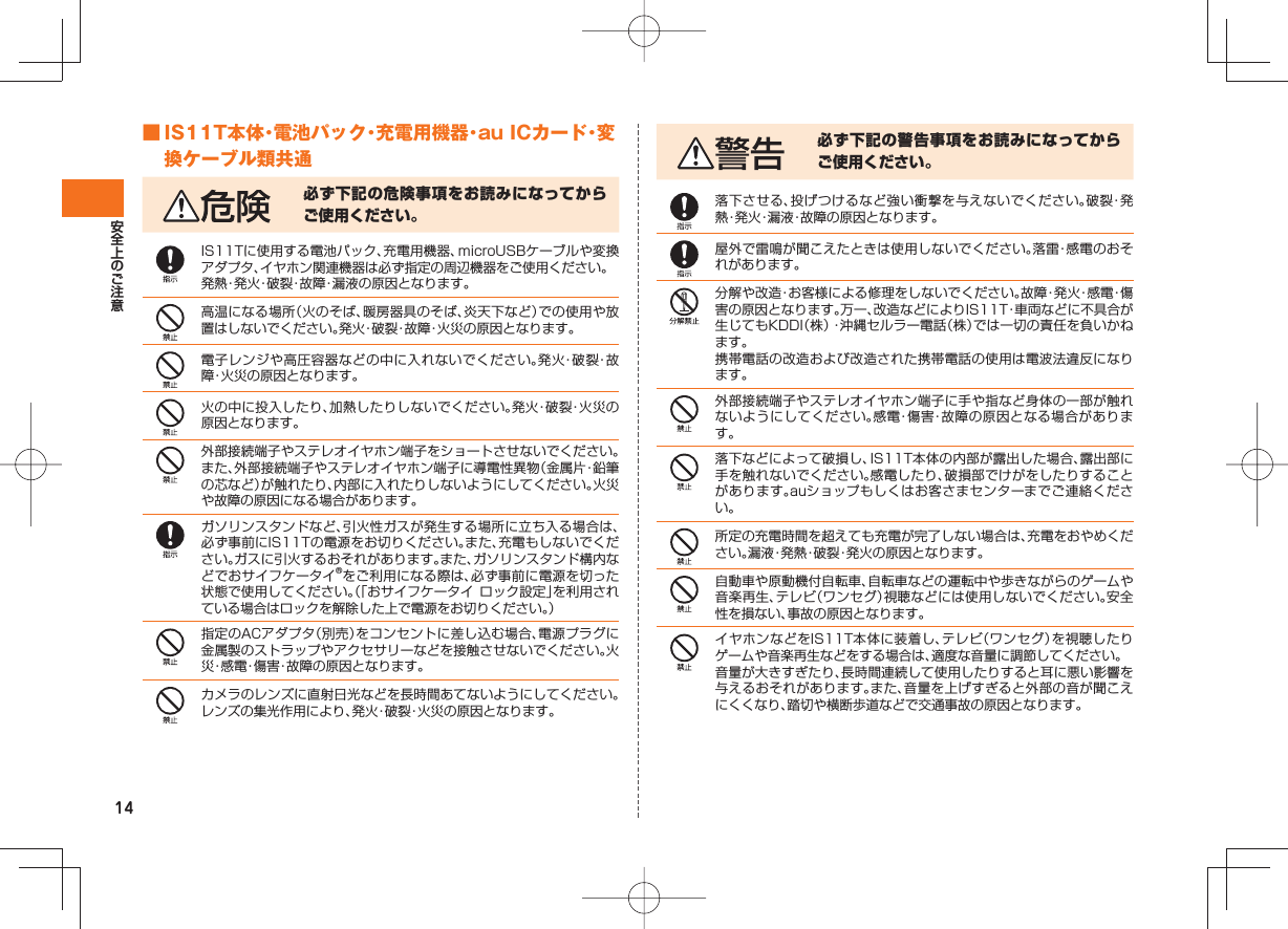 14 ■ IS11T本体・電池パック・充電用機器・au ICカード・変換ケーブル類共通必ず下記の危険事項をお読みになってからご使用ください。IS11Tに使用する電池パック、充電用機器、microUSBケーブルや変換アダプタ、イヤホン関連機器は必ず指定の周辺機器をご使用ください。発熱・発火・破裂・故障・漏液の原因となります。高温になる場所（火のそば、暖房器具のそば、炎天下など）での使用や放置はしないでください。発火・破裂・故障・火災の原因となります。電子レンジや高圧容器などの中に入れないでください。発火・破裂・故障・火災の原因となります。火の中に投入したり、加熱したりしないでください。発火・破裂・火災の原因となります。外部接続端子やステレオイヤホン端子をショートさせないでください。また、外部接続端子やステレオイヤホン端子に導電性異物（金属片・鉛筆の芯など）が触れたり、内部に入れたりしないようにしてください。火災や故障の原因になる場合があります。ガソリンスタンドなど、引火性ガスが発生する場所に立ち入る場合は、必ず事前にIS11Tの電源をお切りください。また、充電もしないでください。ガスに引火するおそれがあります。また、ガソリンスタンド構内などでおサイフケータイ®をご利用になる際は、必ず事前に電源を切った状態で使用してください。（「おサイフケータイ ロック設定」を利用されている場合はロックを解除した上で電源をお切りください。）指定のACアダプタ（別売）をコンセントに差し込む場合、電源プラグに金属製のストラップやアクセサリーなどを接触させないでください。火災・感電・傷害・故障の原因となります。カメラのレンズに直射日光などを長時間あてないようにしてください。レンズの集光作用により、発火・破裂・火災の原因となります。必ず下記の警告事項をお読みになってからご使用ください。落下させる、投げつけるなど強い衝撃を与えないでください。破裂・発熱・発火・漏液・故障の原因となります。屋外で雷鳴が聞こえたときは使用しないでください。落雷・感電のおそれがあります。分解や改造・お客様による修理をしないでください。故障・発火・感電・傷害の原因となります。万一、改造などによりIS11T・車両などに不具合が生じてもKDDI（株）・沖縄セルラー電話（株）では一切の責任を負いかねます。携帯電話の改造および改造された携帯電話の使用は電波法違反になります。外部接続端子やステレオイヤホン端子に手や指など身体の一部が触れないようにしてください。感電・傷害・故障の原因となる場合があります。落下などによって破損し、IS11T本体の内部が露出した場合、露出部に手を触れないでください。感電したり、破損部でけがをしたりすることがあります。auショップもしくはお客さまセンターまでご連絡ください。所定の充電時間を超えても充電が完了しない場合は、充電をおやめください。漏液・発熱・破裂・発火の原因となります。自動車や原動機付自転車、自転車などの運転中や歩きながらのゲームや音楽再生、テレビ（ワンセグ）視聴などには使用しないでください。安全性を損ない、事故の原因となります。イヤホンなどをIS11T本体に装着し、テレビ（ワンセグ）を視聴したりゲームや音楽再生などをする場合は、適度な音量に調節してください。音量が大きすぎたり、長時間連続して使用したりすると耳に悪い影響を与えるおそれがあります。また、音量を上げすぎると外部の音が聞こえにくくなり、踏切や横断歩道などで交通事故の原因となります。