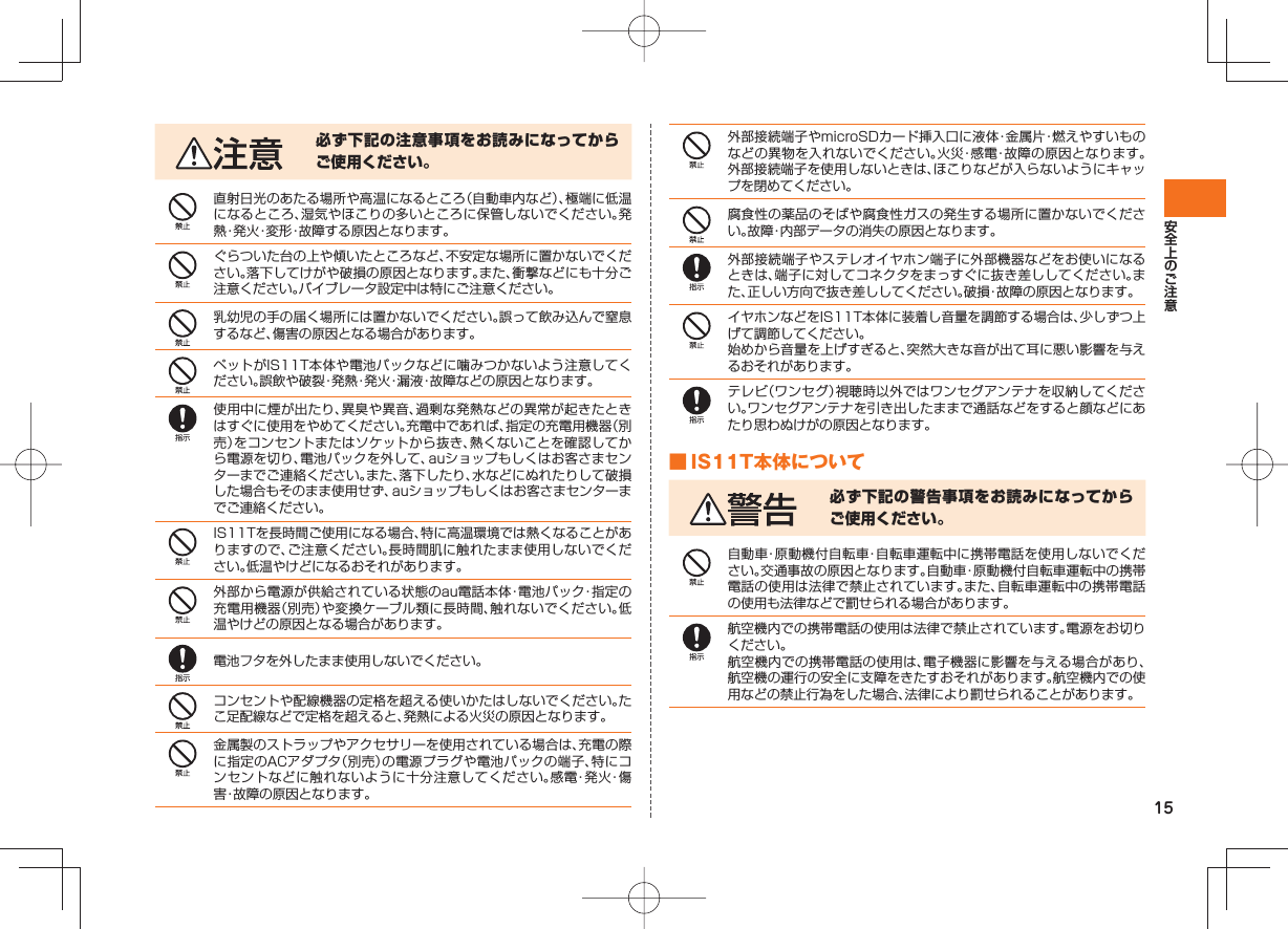 15必ず下記の注意事項をお読みになってからご使用ください。直射日光のあたる場所や高温になるところ（自動車内など）、極端に低温になるところ、湿気やほこりの多いところに保管しないでください。発熱・発火・変形・故障する原因となります。ぐらついた台の上や傾いたところなど、不安定な場所に置かないでください。落下してけがや破損の原因となります。また、衝撃などにも十分ご注意ください。バイブレータ設定中は特にご注意ください。乳幼児の手の届く場所には置かないでください。誤って飲み込んで窒息するなど、傷害の原因となる場合があります。ペットがIS11T本体や電池パックなどに噛みつかないよう注意してください。誤飲や破裂・発熱・発火・漏液・故障などの原因となります。使用中に煙が出たり、異臭や異音、過剰な発熱などの異常が起きたときはすぐに使用をやめてください。充電中であれば、指定の充電用機器（別売）をコンセントまたはソケットから抜き、熱くないことを確認してから電源を切り、電池パックを外して、auショップもしくはお客さまセンターまでご連絡ください。また、落下したり、水などにぬれたりして破損した場合もそのまま使用せず、auショップもしくはお客さまセンターまでご連絡ください。IS11Tを長時間ご使用になる場合、特に高温環境では熱くなることがありますので、ご注意ください。長時間肌に触れたまま使用しないでください。低温やけどになるおそれがあります。外部から電源が供給されている状態のau電話本体・電池パック・指定の充電用機器（別売）や変換ケーブル類に長時間、触れないでください。低温やけどの原因となる場合があります。電池フタを外したまま使用しないでください。コンセントや配線機器の定格を超える使いかたはしないでください。たこ足配線などで定格を超えると、発熱による火災の原因となります。金属製のストラップやアクセサリーを使用されている場合は、充電の際に指定のACアダプタ（別売）の電源プラグや電池パックの端子、特にコンセントなどに触れないように十分注意してください。感電・発火・傷害・故障の原因となります。外部接続端子やmicroSDカード挿入口に液体・金属片・燃えやすいものなどの異物を入れないでください。火災・感電・故障の原因となります。外部接続端子を使用しないときは、ほこりなどが入らないようにキャップを閉めてください。腐食性の薬品のそばや腐食性ガスの発生する場所に置かないでください。故障・内部データの消失の原因となります。外部接続端子やステレオイヤホン端子に外部機器などをお使いになるときは、端子に対してコネクタをまっすぐに抜き差ししてください。また、正しい方向で抜き差ししてください。破損・故障の原因となります。イヤホンなどをIS11T本体に装着し音量を調節する場合は、少しずつ上げて調節してください。始めから音量を上げすぎると、突然大きな音が出て耳に悪い影響を与えるおそれがあります。テレビ（ワンセグ）視聴時以外ではワンセグアンテナを収納してください。ワンセグアンテナを引き出したままで通話などをすると顔などにあたり思わぬけがの原因となります。 ■ IS11T本体について必ず下記の警告事項をお読みになってからご使用ください。自動車・原動機付自転車・自転車運転中に携帯電話を使用しないでください。交通事故の原因となります。自動車・原動機付自転車運転中の携帯電話の使用は法律で禁止されています。また、自転車運転中の携帯電話の使用も法律などで罰せられる場合があります。航空機内での携帯電話の使用は法律で禁止されています。電源をお切りください。航空機内での携帯電話の使用は、電子機器に影響を与える場合があり、航空機の運行の安全に支障をきたすおそれがあります。航空機内での使用などの禁止行為をした場合、法律により罰せられることがあります。