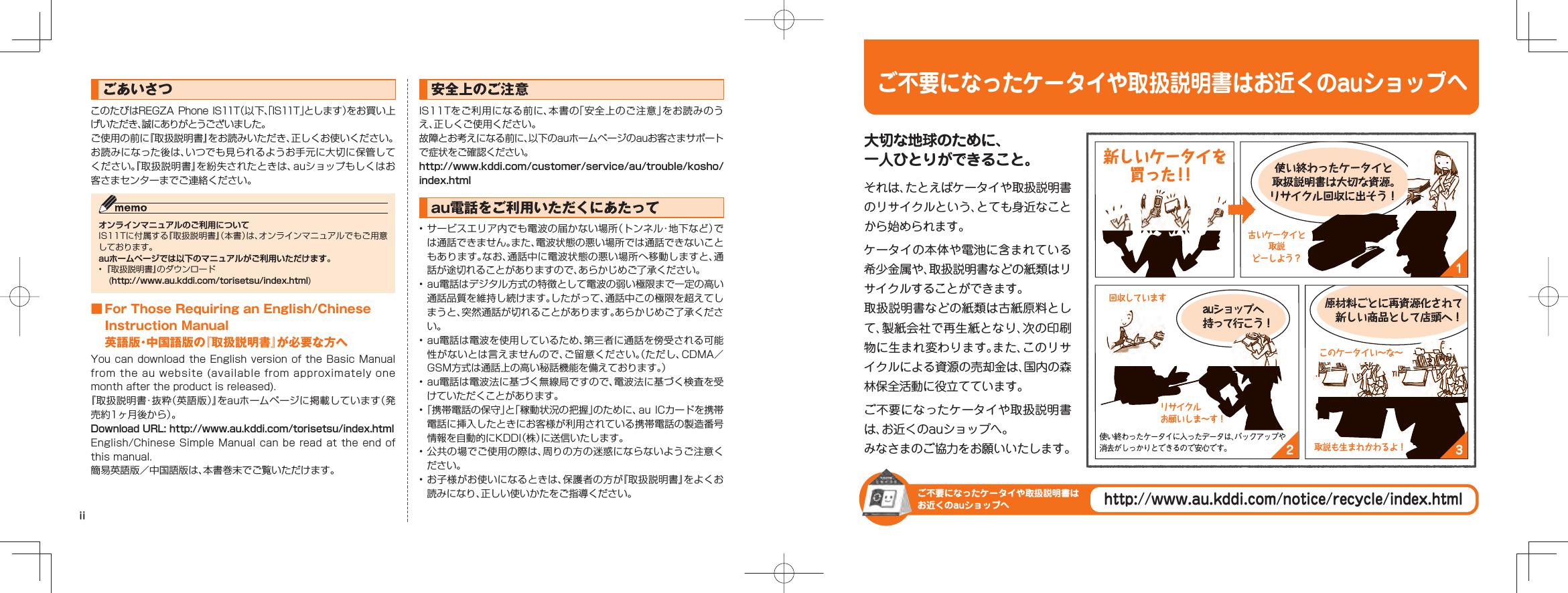 ごあいさつこのたびはREGZA Phone IS11T（以下、「IS11T」とします）をお買い上げいただき、誠にありがとうございました。ご使用の前に『取扱説明書』をお読みいただき、正しくお使いください。お読みになった後は、いつでも見られるようお手元に大切に保管してください。『取扱説明書』を紛失されたときは、auショップもしくはお客さまセンターまでご連絡ください。オンラインマニュアルのご利用についてIS11Tに付属する『取扱説明書』（本書）は、オンラインマニュアルでもご用意しております。auホームページでは以下のマニュアルがご利用いただけます。• 『取扱説明書』のダウンロード (http://www.au.kddi.com/torisetsu/index.html) ■ For Those Requiring an English/Chinese Instruction Manual英語版・中国語版の『取扱説明書』が必要な方へYou can download the  English version of the  Basic Manual from the au website (available from approximately one month after the product is released).『取扱説明書・抜粋（英語版）』をauホームページに掲載しています（発売約1ヶ月後から）。Download URL: http://www.au.kddi.com/torisetsu/index.htmlEnglish/Chinese Simple Manual can be read at the end of this manual.簡易英語版／中国語版は、本書巻末でご覧いただけます。安全上のご注意IS11Tをご利用になる前に、本書の「安全上のご注意」をお読みのうえ、正しくご使用ください。故障とお考えになる前に、以下のauホームページのauお客さまサポートで症状をご確認ください。http://www.kddi.com/customer/service/au/trouble/kosho/index.htmlau電話をご利用いただくにあたって• サービスエリア内でも電波の届かない場所（トンネル・地下など）では通話できません。また、電波状態の悪い場所では通話できないこともあります。なお、通話中に電波状態の悪い場所へ移動しますと、通話が途切れることがありますので、あらかじめご了承ください。• au電話はデジタル方式の特徴として電波の弱い極限まで一定の高い通話品質を維持し続けます。したがって、通話中この極限を超えてしまうと、突然通話が切れることがあります。あらかじめご了承ください。• au電話は電波を使用しているため、第三者に通話を傍受される可能性がないとは言えませんので、ご留意ください。（ただし、CDMA／GSM方式は通話上の高い秘話機能を備えております。）• au電話は電波法に基づく無線局ですので、電波法に基づく検査を受けていただくことがあります。• 「携帯電話の保守」と「稼動状況の把握」のために、au  ICカードを携帯電話に挿入したときにお客様が利用されている携帯電話の製造番号情報を自動的にKDDI（株）に送信いたします。• 公共の場でご使用の際は、周りの方の迷惑にならないようご注意ください。• お子様がお使いになるときは、保護者の方が『取扱説明書』をよくお読みになり、正しい使いかたをご指導ください。iiご不要になったケータイや取扱説明書はお近くのauショップへご不要になったケータイや取扱説明書はお近くのauショップへhttp://www.au.kddi.com/notice/recycle/index.html32大切な地球のために、一人ひとりができること。それは、たとえばケータイや取扱説明書のリサイクルという、とても身近なことから始められます。ケータイの本体や電池に含まれている希少金属や、取扱説明書などの紙類はリサイクルすることができます。取扱説明書などの紙類は古紙原料として、製紙会社で再生紙となり、次の印刷物に生まれ変わります。また、このリサイクルによる資源の売却金は、国内の森林保全活動に役立てています。ご不要になったケータイや取扱説明書は、お近くのauショップへ。みなさまのご協力をお願いいたします。auショップへ持って行こう！原材料ごとに再資源化されて 新しい商品として店頭へ！古いケータイと取説どーしよう？リサイクルお願いしま∼す！回収していますこのケータイい∼な∼取説も生まれかわるよ！使い終わったケータイに入ったデータは、バックアップや消去がしっかりとできるので安心です。 新しいケータイを買った！！使い終わったケータイと取扱説明書は大切な資源。リサイクル回収に出そう！1