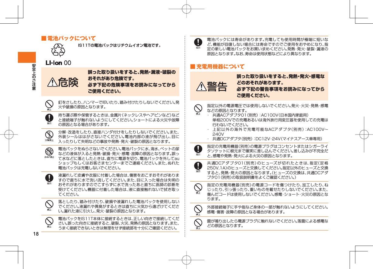 18 ■ 電池パックについてIS11Tの電池パックはリチウムイオン電池です。誤った取り扱いをすると、発熱・漏液・破裂のおそれがあり危険です。必ず下記の危険事項をお読みになってからご使用ください。釘をさしたり、ハンマーで叩いたり、踏み付けたりしないでください。発火や破損の原因となります。持ち運ぶ際や保管するときは、金属片（ネックレスやヘアピンなど）などと接続端子が触れないようにしてください。ショートによる火災や故障の原因となる場合があります。分解・改造をしたり、直接ハンダ付けをしたりしないでください。また、外装シールははがさないでください。電池内部の液が飛び出し、目に入ったりして失明などの事故や発熱・発火・破裂の原因となります。電池パックをぬらさないでください。電池パックに水、海水、ペットの尿などの液体が入ると発熱・破損・発火・感電・故障の原因となります。誤って水などに落としたときは、直ちに電源を切り、電池パックを外してauショップもしくはお客さまセンターまでご連絡ください。また、ぬれた電池パックは充電しないでください。液漏れして皮膚や衣服に付着した場合は、傷害をおこすおそれがありますので直ちに水で洗い流してください。また、目に入った場合は失明のおそれがありますのでこすらずに水で洗ったあと直ちに医師の診断を受けてください。機器に付着した場合は、液に直接触れないで拭き取ってください。落としたり、踏み付けたり、破損や液漏れした電池パックを使用しないでください。液漏れや異臭がするときは直ちに火気から遠ざけてください。漏れた液に引火し、発火・破裂の原因となります。電池パックをIS11T本体に接続するときは、正しい向きで接続してください。誤った向きに接続すると、破裂、火災、発熱の原因となります。また、うまく接続できないときは無理をせず接続部を十分にご確認ください。電池パックには寿命があります。充電しても使用時間が極端に短いなど、機能が回復しない場合には寿命ですのでご使用をおやめになり、指定の新しい電池パックをお買い求めください。発熱・発火・破裂・漏液の原因となります。なお、寿命は使用状態などにより異なります。 ■ 充電用機器について誤った取り扱いをすると、発熱・発火・感電などのおそれがあります。必ず下記の警告事項をお読みになってからご使用ください。指定以外の電源電圧では使用しないでください。発火・火災・発熱・感電などの原因となります。・  共通ACアダプタ01（別売）：AC100V（日本国内家庭用）  単相200Vでの充電あるいは海外旅行用変圧器を使用しての充電は行わないでください。・  上記以外の海外で充電可能なACアダプタ（別売）：AC100V∼240V・  共通DCアダプタ（別売）：DC12V・24V（マイナスアース車専用）指定の充電用機器（別売）の電源プラグはコンセントまたはシガーライタソケットに根元まで確実に差し込んでください。差し込みが不完全だと、感電や発熱・発火による火災の原因となります。共通DCアダプタ01（別売）のヒューズが切れたときは、指定（定格250V,1A）のヒューズと交換してください。指定以外のヒューズと交換すると、発熱・発火の原因となります。（ヒューズの交換は、共通DCアダプタ01（別売）の取扱説明書をよくご確認ください。）指定の充電用機器（別売）の電源コードを傷つけたり、加工したり、ねじったり、引っ張ったり、重いものを載せたりしないでください。また、傷んだコードは使用しないでください。感電・ショート・火災の原因となります。外部接続端子に手や指など身体の一部が触れないようにしてください。感電・傷害・故障の原因となる場合があります。雷が鳴り出したら電源プラグに触れないでください。落雷による感電などの原因となります。