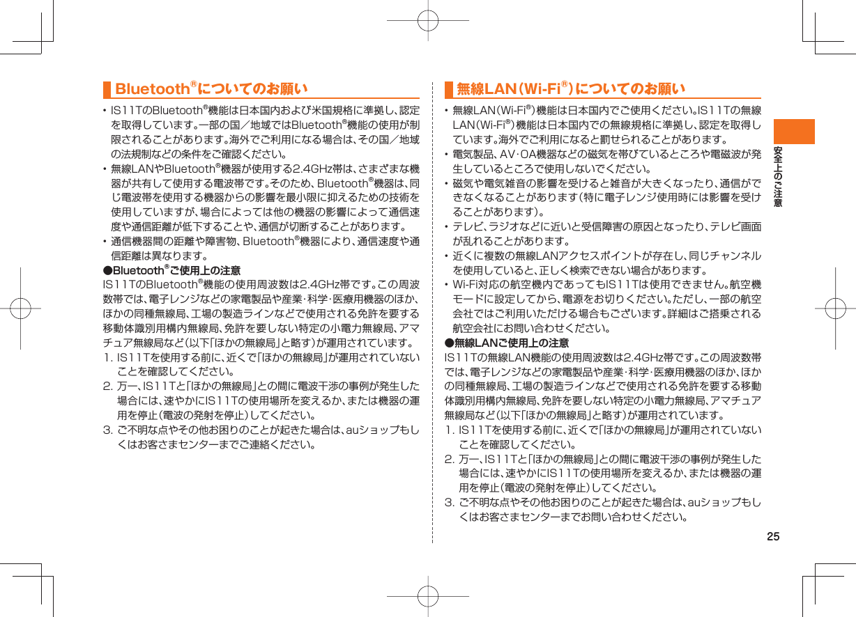 25Bluetooth®についてのお願い• IS11TのBluetooth®機能は日本国内および米国規格に準拠し、認定を取得しています。一部の国／地域ではBluetooth®機能の使用が制限されることがあります。海外でご利用になる場合は、その国／地域の法規制などの条件をご確認ください。• 無線LANやBluetooth®機器が使用する2.4GHz帯は、さまざまな機器が共有して使用する電波帯です。そのため、Bluetooth®機器は、同じ電波帯を使用する機器からの影響を最小限に抑えるための技術を使用していますが、場合によっては他の機器の影響によって通信速度や通信距離が低下することや、通信が切断することがあります。• 通信機器間の距離や障害物、Bluetooth®機器により、通信速度や通信距離は異なります。●Bluetooth®ご使用上の注意IS11TのBluetooth®機能の使用周波数は2.4GHz帯です。この周波数帯では、電子レンジなどの家電製品や産業・科学・医療用機器のほか、ほかの同種無線局、工場の製造ラインなどで使用される免許を要する移動体識別用構内無線局、免許を要しない特定の小電力無線局、アマチュア無線局など（以下「ほかの無線局」と略す）が運用されています。1. IS11Tを使用する前に、近くで「ほかの無線局」が運用されていないことを確認してください。2. 万一、IS11Tと「ほかの無線局」との間に電波干渉の事例が発生した場合には、速やかにIS11Tの使用場所を変えるか、または機器の運用を停止（電波の発射を停止）してください。3. ご不明な点やその他お困りのことが起きた場合は、auショップもしくはお客さまセンターまでご連絡ください。無線LAN（Wi-Fi®）についてのお願い• 無線LAN（Wi-Fi®）機能は日本国内でご使用ください。IS11Tの無線LAN（Wi-Fi®）機能は日本国内での無線規格に準拠し、認定を取得しています。海外でご利用になると罰せられることがあります。• 電気製品、AV・OA機器などの磁気を帯びているところや電磁波が発生しているところで使用しないでください。• 磁気や電気雑音の影響を受けると雑音が大きくなったり、通信ができなくなることがあります（特に電子レンジ使用時には影響を受けることがあります）。• テレビ、ラジオなどに近いと受信障害の原因となったり、テレビ画面が乱れることがあります。• 近くに複数の無線LANアクセスポイントが存在し、同じチャンネルを使用していると、正しく検索できない場合があります。• Wi-Fi対応の航空機内であってもIS11Tは使用できません。航空機モードに設定してから、電源をお切りください。ただし、一部の航空会社ではご利用いただける場合もございます。詳細はご搭乗される航空会社にお問い合わせください。●無線LANご使用上の注意IS11Tの無線LAN機能の使用周波数は2.4GHz帯です。この周波数帯では、電子レンジなどの家電製品や産業・科学・医療用機器のほか、ほかの同種無線局、工場の製造ラインなどで使用される免許を要する移動体識別用構内無線局、免許を要しない特定の小電力無線局、アマチュア無線局など（以下「ほかの無線局」と略す）が運用されています。1. IS11Tを使用する前に、近くで「ほかの無線局」が運用されていないことを確認してください。2. 万一、IS11Tと「ほかの無線局」との間に電波干渉の事例が発生した場合には、速やかにIS11Tの使用場所を変えるか、または機器の運用を停止（電波の発射を停止）してください。3. ご不明な点やその他お困りのことが起きた場合は、auショップもしくはお客さまセンターまでお問い合わせください。