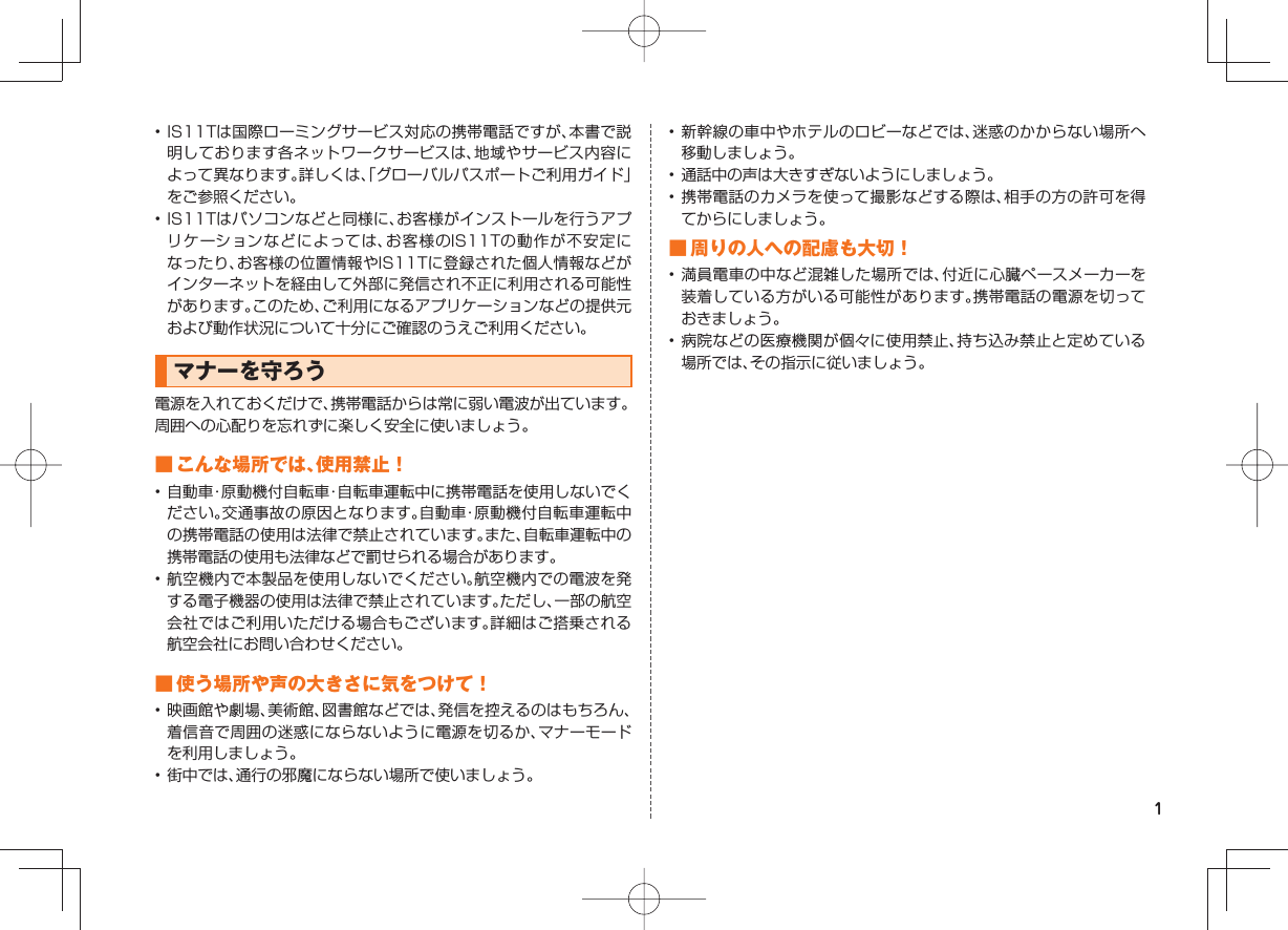1• IS11Tは国際ローミングサービス対応の携帯電話ですが、本書で説明しております各ネットワークサービスは、地域やサービス内容によって異なります。詳しくは、「グローバルパスポートご利用ガイド」をご参照ください。• IS11Tはパソコンなどと同様に、お客様がインストールを行うアプリケーションなどによっては、お客様のIS11Tの動作が不安定になったり、お客様の位置情報やIS11Tに登録された個人情報などがインターネットを経由して外部に発信され不正に利用される可能性があります。このため、ご利用になるアプリケーションなどの提供元および動作状況について十分にご確認のうえご利用ください。マナーを守ろう電源を入れておくだけで、携帯電話からは常に弱い電波が出ています。周囲への心配りを忘れずに楽しく安全に使いましょう。 ■ こんな場所では、使用禁止！• 自動車・原動機付自転車・自転車運転中に携帯電話を使用しないでください。交通事故の原因となります。自動車・原動機付自転車運転中の携帯電話の使用は法律で禁止されています。また、自転車運転中の携帯電話の使用も法律などで罰せられる場合があります。• 航空機内で本製品を使用しないでください。航空機内での電波を発する電子機器の使用は法律で禁止されています。ただし、一部の航空会社ではご利用いただける場合もございます。詳細はご搭乗される航空会社にお問い合わせください。 ■ 使う場所や声の大きさに気をつけて！• 映画館や劇場、美術館、図書館などでは、発信を控えるのはもちろん、着信音で周囲の迷惑にならないように電源を切るか、マナーモードを利用しましょう。• 街中では、通行の邪魔にならない場所で使いましょう。• 新幹線の車中やホテルのロビーなどでは、迷惑のかからない場所へ移動しましょう。• 通話中の声は大きすぎないようにしましょう。• 携帯電話のカメラを使って撮影などする際は、相手の方の許可を得てからにしましょう。 ■ 周りの人への配慮も大切！• 満員電車の中など混雑した場所では、付近に心臓ペースメーカーを装着している方がいる可能性があります。携帯電話の電源を切っておきましょう。• 病院などの医療機関が個々に使用禁止、持ち込み禁止と定めている場所では、その指示に従いましょう。