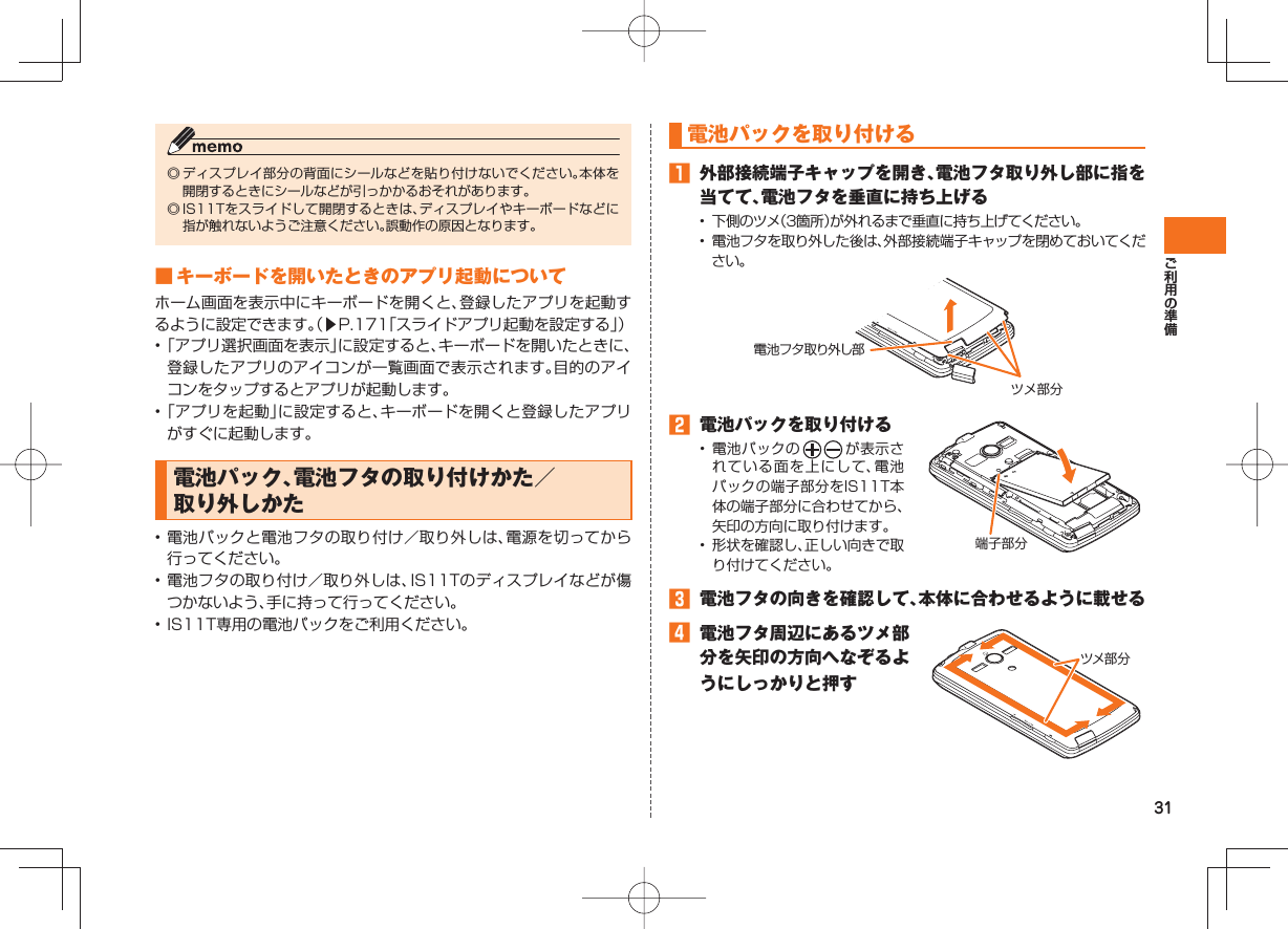 31 電池パックを取り付ける󱈠  外部接続端子キャップを開き、電池フタ取り外し部に指を当てて、電池フタを垂直に持ち上げる•  下側のツメ（3箇所）が外れるまで垂直に持ち上げてください。•  電池フタを取り外した後は、外部接続端子キャップを閉めておいてください。電池フタ取り外し部ツメ部分󱈢  電池パックを取り付ける• 電池パックの が表示されている面を上にして、電池パックの端子部分をIS11T本体の端子部分に合わせてから、矢印の方向に取り付けます。•  形状を確認し、正しい向きで取り付けてください。端子部分󱈤  電池フタの向きを確認して、本体に合わせるように載せる󱈦  電池フタ周辺にあるツメ部分を矢印の方向へなぞるようにしっかりと押すツメ部 分◎ ディスプレイ部分の背面にシールなどを貼り付けないでください。本体を開閉するときにシールなどが引っかかるおそれがあります。◎ IS11Tをスライドして開閉するときは、ディスプレイやキーボードなどに指が触れないようご注意ください。誤動作の原因となります。 ■ キーボードを開いたときのアプリ起動についてホーム画面を表示中にキーボードを開くと、登録したアプリを起動するように設定できます。（▶P.171「スライドアプリ起動を設定する」）• 「アプリ選択画面を表示」に設定すると、キーボードを開いたときに、登録したアプリのアイコンが一覧画面で表示されます。目的のアイコンをタップするとアプリが起動します。• 「アプリを起動」に設定すると、キーボードを開くと登録したアプリがすぐに起動します。 電池パック、電池フタの取り付けかた／取り外しかた  • 電池パックと電池フタの取り付け／取り外しは、電源を切ってから行ってください。• 電池フタの取り付け／取り外しは、IS11Tのディスプレイなどが傷つかないよう、手に持って行ってください。• IS11T専用の電池パックをご利用ください。