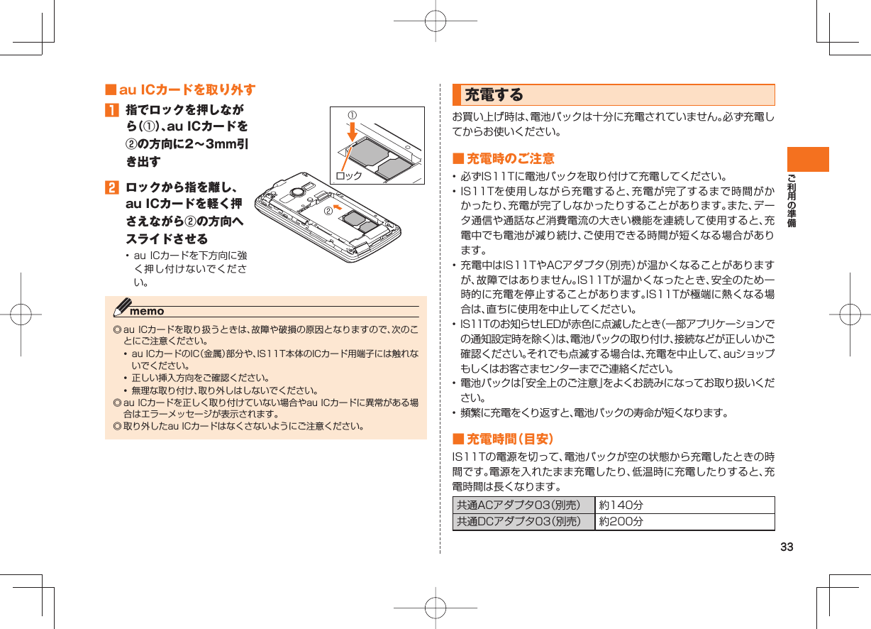 33 ■ au ICカードを取り外す󱈠  指でロックを押しながら（①）、au ICカードを②の方向に2∼3mm引き出す󱈢  ロックから指を離し、au ICカードを軽く押さえながら②の方向へスライドさせる•  au ICカードを下方向に強く押し付けないでください。◎ au ICカードを取り扱うときは、故障や破損の原因となりますので、次のことにご注意ください。•  au ICカードのIC（金属）部分や、IS11T本体のICカード用端子には触れないでください。•  正しい挿入方向をご確認ください。•  無理な取り付け、取り外しはしないでください。◎ au ICカードを正しく取り付けていない場合やau ICカードに異常がある場合はエラーメッセージが表示されます。◎ 取り外したau ICカードはなくさないようにご注意ください。ロック②① 充電する お買い上げ時は、電池パックは十分に充電されていません。必ず充電してからお使いください。 ■ 充電時のご注意• 必ずIS11Tに電池パックを取り付けて充電してください。• IS11Tを使用しながら充電すると、充電が完了するまで時間がかかったり、充電が完了しなかったりすることがあります。また、データ通信や通話など消費電流の大きい機能を連続して使用すると、充電中でも電池が減り続け、ご使用できる時間が短くなる場合があります。• 充電中はIS11TやACアダプタ（別売）が温かくなることがありますが、故障ではありません。IS11Tが温かくなったとき、安全のため一時的に充電を停止することがあります。IS11Tが極端に熱くなる場合は、直ちに使用を中止してください。• IS11Tのお知らせLEDが赤色に点滅したとき（一部アプリケーションでの通知設定時を除く）は、電池パックの取り付け、接続などが正しいかご確認ください。それでも点滅する場合は、充電を中止して、auショップもしくはお客さまセンターまでご連絡ください。•  電池パックは「安全上のご注意」をよくお読みになってお取り扱いください。•  頻繁に充電をくり返すと、電池パックの寿命が短くなります。 ■ 充電時間（目安）IS11Tの電源を切って、電池パックが空の状態から充電したときの時間です。電源を入れたまま充電したり、低温時に充電したりすると、充電時間は長くなります。共通ACアダプタ03（別売） 約140分共通DCアダプタ03（別売） 約200分