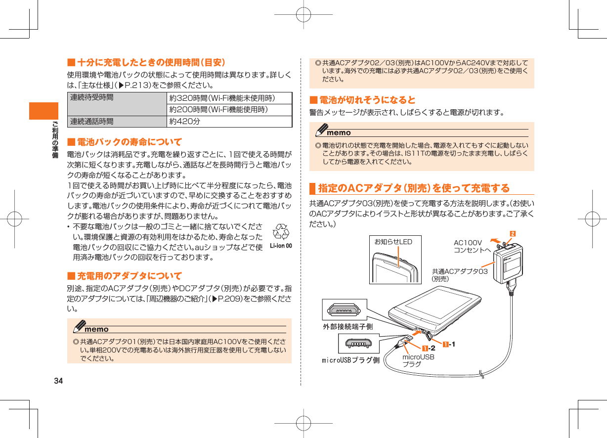 34 ■ 十分に充電したときの使用時間（目安） 使用環境や電池パックの状態によって使用時間は異なります。詳しくは、「主な仕様」（▶P.213）をご参照ください。連続待受時間 約320時間（Wi-Fi機能未使用時）約200時間（Wi-Fi機能使用時）連続通話時間 約420分 ■ 電池パックの寿命について 電池パックは消耗品です。充電を繰り返すごとに、1回で使える時間が次第に短くなります。充電しながら、通話などを長時間行うと電池パックの寿命が短くなることがあります。1回で使える時間がお買い上げ時に比べて半分程度になったら、電池パックの寿命が近づいていますので、早めに交換することをおすすめします。電池パックの使用条件により、寿命が近づくにつれて電池パックが膨れる場合がありますが、問題ありません。• 不要な電池パックは一般のゴミと一緒に捨てないでください。環境保護と資源の有効利用をはかるため、寿命となった電池パックの回収にご協力ください。auショップなどで使用済み電池パックの回収を行っております。  ■ 充電用のアダプタについて別途、指定のACアダプタ（別売）やDCアダプタ（別売）が必要です。指定のアダプタについては、「周辺機器のご紹介」（▶P.209）をご参照ください。◎ 共通ACアダプタ01（別売）では日本国内家庭用AC100Vをご使用ください。単相200Vでの充電あるいは海外旅行用変圧器を使用して充電しないでください。◎ 共通ACアダプタ02／03（別売）はAC100VからAC240Vまで対応しています。海外での充電には必ず共通ACアダプタ02／03（別売）をご使用ください。 ■ 電池が切れそうになると警告メッセージが表示され、しばらくすると電源が切れます。◎ 電池切れの状態で充電を開始した場合、電源を入れてもすぐに起動しないことがあります。その場合は、IS11Tの電源を切ったまま充電し、しばらくしてから電源を入れてください。 指定のACアダプタ（別売）を使って充電する共通ACアダプタ03（別売）を使って充電する方法を説明します。（お使いのACアダプタによりイラストと形状が異なることがあります。ご了承ください。）お知らせLED  共通ACアダプタ03（別売）AC100Vコンセントへ microUSBプラグ-2 -1