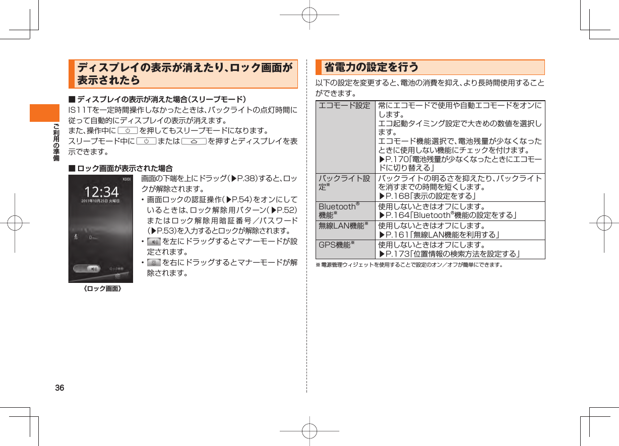 36ディスプレイの表示が消えたり、ロック画面が表示されたら ■ ディスプレイの表示が消えた場合（スリープモード） IS11Tを一定時間操作しなかったときは、バックライトの点灯時間に従って自動的にディスプレイの表示が消えます。また、操作中にCを押してもスリープモードになります。スリープモード中にCまたはAを押すとディスプレイを表示できます。 ■  ロック画面が表示された場合《ロック画面》画面の下端を上にドラッグ（▶P.38）すると、ロックが解除されます。• 画面ロックの認証操作（▶P.54）をオンにしているときは、ロック解除用パターン（▶P.52）またはロック解除用暗証番号／パスワード（▶P.53）を入力するとロックが解除されます。•   を左にドラッグするとマナーモードが設定されます。•   を右にドラッグするとマナーモードが解除されます。  省電力の設定を行う以下の設定を変更すると、電池の消費を抑え、より長時間使用することができます。エコモード設定 常にエコモードで使用や自動エコモードをオンにします。エコ起動タイミング設定で大きめの数値を選択します。エコモード機能選択で、電池残量が少なくなったときに使用しない機能にチェックを付けます。▶P.170「電池残量が少なくなったときにエコモードに切り替える」バックライト設定※バックライトの明るさを抑えたり、バックライトを消すまでの時間を短くします。▶P.168「表示の設定をする」Bluetooth®機能※使用しないときはオフにします。▶P.164「Bluetooth®機能の設定をする」無線LAN機能※使用しないときはオフにします。▶P.161「無線LAN機能を利用する」GPS機能※使用しないときはオフにします。▶P.173「位置情報の検索方法を設定する」※ 電源管理ウィジェットを使用することで設定のオン／オフが簡単にできます。