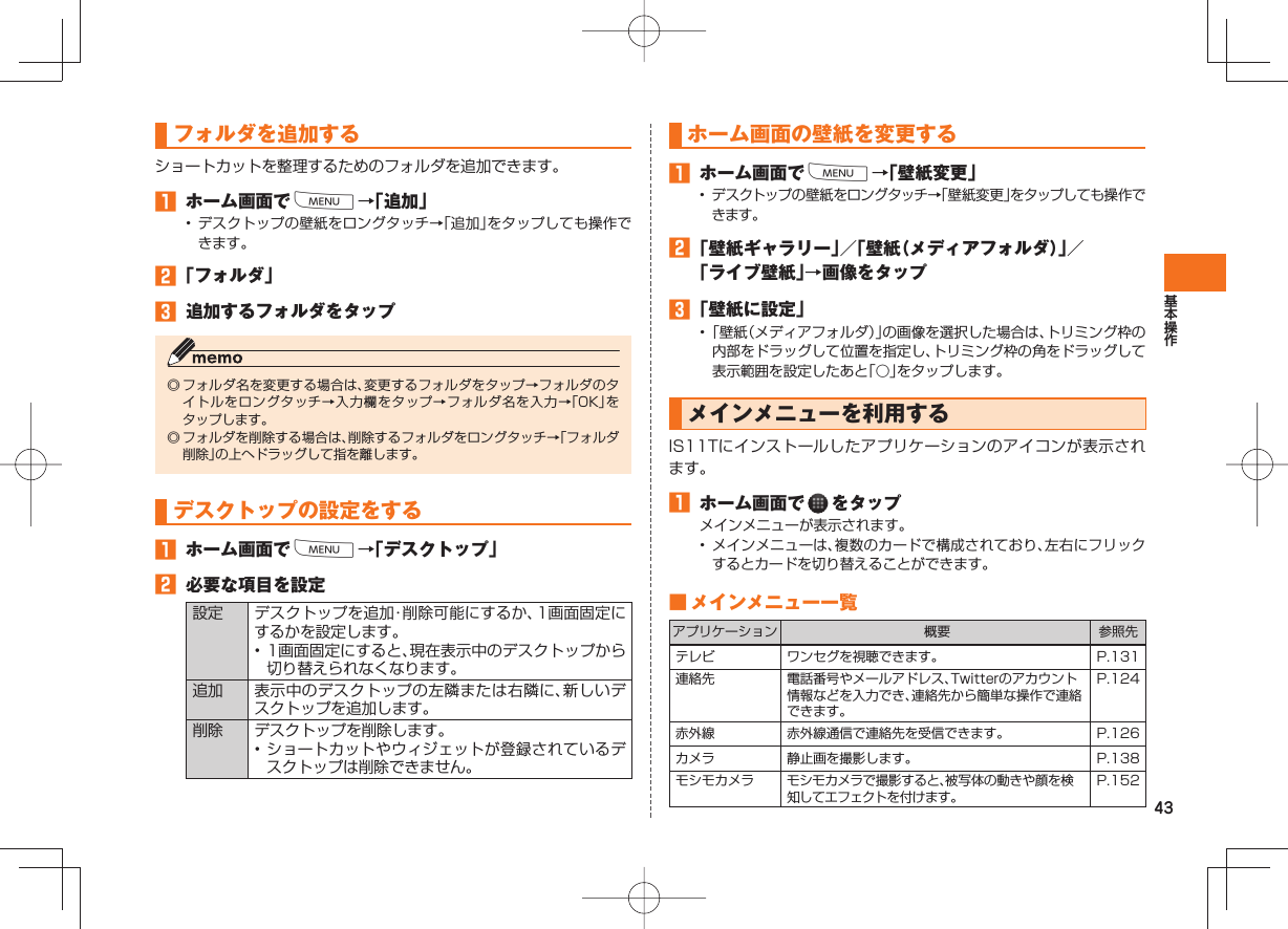 43フォルダを追加するショートカットを整理するためのフォルダを追加できます。󱈠  ホーム画面でM→「追加」• デスクトップの壁紙をロングタッチ→「追加」をタップしても操作できます。󱈢 「フォルダ」󱈤  追加するフォルダをタップ◎ フォルダ名を変更する場合は、変更するフォルダをタップ→フォルダのタイトルをロングタッチ→入力欄をタップ→フォルダ名を入力→「OK」をタップします。◎ フォルダを削除する場合は、削除するフォルダをロングタッチ→「フォルダ削除」の上へドラッグして指を離します。デスクトップの設定をする 󱈠  ホーム画面でM→「デスクトップ」󱈢  必要な項目を設定設定 デスクトップを追加・削除可能にするか、1画面固定にするかを設定します。• 1画面固定にすると、現在表示中のデスクトップから切り替えられなくなります。追加 表示中のデスクトップの左隣または右隣に、新しいデスクトップを追加します。削除 デスクトップを削除します。• ショートカットやウィジェットが登録されているデスクトップは削除できません。ホーム画面の壁紙を変更する 󱈠  ホーム画面でM→「壁紙変更」• デスクトップの壁紙をロングタッチ→「壁紙変更」をタップしても操作できます。󱈢 「壁紙ギャラリー」／「壁紙（メディアフォルダ）」／「ライブ壁紙」→画像をタップ󱈤 「壁紙に設定」• 「壁紙（メディアフォルダ）」の画像を選択した場合は、トリミング枠の内部をドラッグして位置を指定し、トリミング枠の角をドラッグして表示範囲を設定したあと「○」をタップします。  メインメニューを利用するIS11Tにインストールしたアプリケーションのアイコンが表示されます。󱈠  ホーム画面で   をタップメインメニューが表示されます。•  メインメニューは、複数のカードで構成されており、左右にフリックするとカードを切り替えることができます。 ■  メインメニュー一覧アプリケーション 概要 参照先テレビ ワンセグを視聴できます。 P.131連絡先 電話番号やメールアドレス、Twitterのアカウント情報などを入力でき、連絡先から簡単な操作で連絡できます。P.124赤外線 赤外線通信で連絡先を受信できます。 P.126カメラ 静止画を撮影します。 P.138モシモカメラ モシモカメラで撮影すると、被写体の動きや顔を検知してエフェクトを付けます。P.152