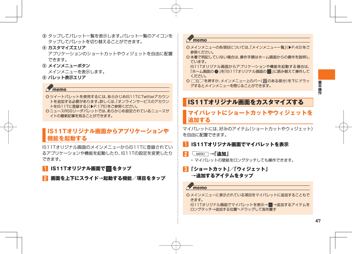 47③ タップしてパレット一覧を表示します。パレット一覧のアイコンをタップしてパレットを切り替えることができます。④ カスタマイズエリア  アプリケーションのショートカットやウィジェットを自由に配置できます。⑤ メインメニューボタン  メインメニューを表示します。⑥ パレット表示エリア◎ ツイートパレットを使用するには、あらかじめIS11TにTwitterアカウントを追加する必要があります。詳しくは、「オンラインサービスのアカウントをIS11Tに登録する」（▶P.175）をご参照ください。◎  ニュースRSSリーダパレットでは、あらかじめ設定されているニュースサイトの最新記事を見ることができます。 IS11Tオリジナル画面から アプリケーションや機能を起動するIS11Tオリジナル画面のメインメニューからIS11Tに登録されているアプリケーションや機能を起動したり、IS11Tの設定を変更したりできます。󱈠  IS11Tオリジナル画面で   をタップ󱈢  画面を上下にスライド→起動する機能／項目をタップ◎ メインメニューの各項目については、「メインメニュー一覧」（▶P.43）をご参照ください。◎ 本書で明記していない場合は、操作手順はホーム画面からの操作を説明しています。  IS11Tオリジナル画面からアプリケーションや機能を起動する場合は、「ホーム画面の   」を「IS11Tオリジナル画面の   」に読み替えて操作してください。◎ Rを押すか、メインメニュー上のバー（   のある部分）を下にドラッグするとメインメニューを閉じることができます。 IS11Tオリジナル画面をカスタマイズする マイパレットにショートカットやウィジェットを追加するマイパレットには、好みのアイテム（ショートカットやウィジェット） を自由に配置できます。󱈠  IS11Tオリジナル画面でマイパレットを表示󱈢 M→「追加」•  マイパレットの壁紙をロングタッチしても操作できます。󱈤 「ショートカット」／「ウィジェット」→追加するアイテムをタップ◎ メインメニューに表示されている項目をマイパレットに追加することもできます。  IS11Tオリジナル画面でマイパレットを表示→   →追加するアイテムをロングタッチ→追加する位置へドラッグして指を離す