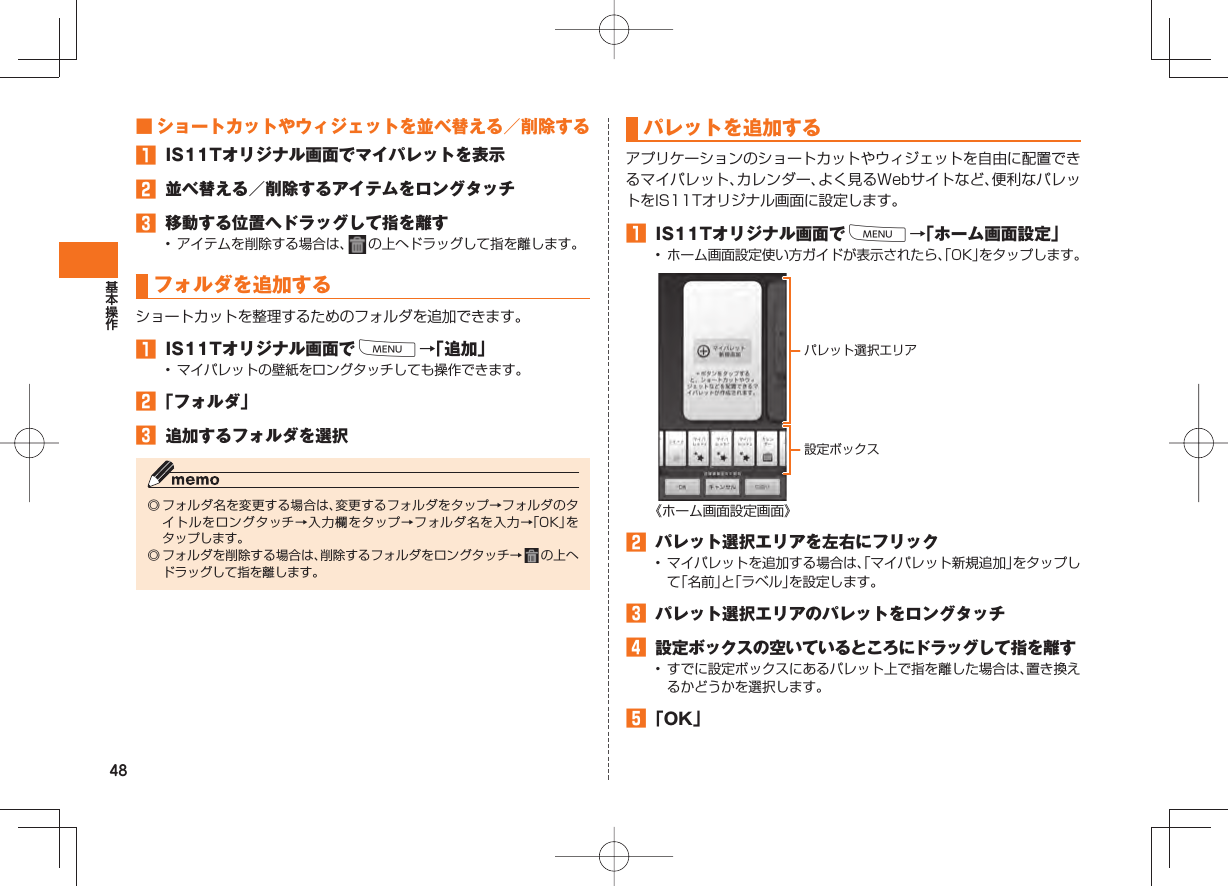 48 ■ ショートカットやウィジェットを並べ替える／削除する󱈠  IS11Tオリジナル画面でマイパレットを表示󱈢  並べ替える／削除するアイテムをロングタッチ󱈤  移動する位置へドラッグして指を離す•  アイテムを削除する場合は、   の上へドラッグして指を離します。フォルダを追加するショートカットを整理するためのフォルダを追加できます。󱈠  IS11Tオリジナル画面でM→「追加」•  マイパレットの壁紙をロングタッチしても操作できます。󱈢 「フォルダ」󱈤  追加するフォルダを選択◎ フォルダ名を変更する場合は、変更するフォルダをタップ→フォルダのタイトルをロングタッチ→入力欄をタップ→フォルダ名を入力→「OK」をタップします。◎ フォルダを削除する場合は、削除するフォルダをロングタッチ→   の上へドラッグして指を離します。パレットを追加する  アプリケーションのショートカットやウィジェットを自由に配置できるマイパレット、カレンダー、よく見るWebサイトなど、便利なパレットをIS11Tオリジナル画面に設定します。󱈠  IS11Tオリジナル画面でM→「ホーム画面設定」•  ホーム画面設定使い方ガイドが表示されたら、「OK」をタップします。《ホーム画面設定画面》󱈢  パレット選択エリアを左右にフリック•  マイパレットを追加する場合は、「マイパレット新規追加」をタップして「名前」と「ラベル」を設定します。󱈤  パレット選択エリアのパレットをロングタッチ󱈦 設定ボックスの空いているところにドラッグして指を離す•  すでに設定ボックスにあるパレット上で指を離した場合は、置き換えるかどうかを選択します。󱈨 「OK」パレット選択エリア設定ボックス