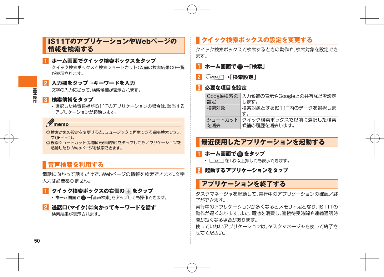 50 IS11TのアプリケーションやWebページの情報を検索する    󱈠  ホーム画面でクイック検索ボックスをタップクイック検索ボックスと検索ショートカット（以前の検索結果）の一覧が表示されます。󱈢  入力欄をタップ→キーワードを入力文字の入力に従って、検索候補が表示されます。󱈤  検索候補をタップ• 選択した検索候補がIS11Tのアプリケーションの場合は、該当するアプリケーションが起動します。◎ 検索対象の設定を変更すると、ミュージックで再生できる曲も検索できます（▶P.50）。◎ 検索ショートカット（以前の検索結果）をタップしてもアプリケーションを起動したり、Webページを検索できます。 音声検索を利用する  電話に向かって話すだけで、Webページの情報を検索できます。文字入力は必要ありません。󱈠  クイック検索ボックスの右側の   をタップ•  ホーム画面で   →「音声検索」をタップしても操作できます。󱈢  送話口（マイク）に向かってキーワードを話す検索結果が表示されます。  クイック検索ボックスの設定を変更するクイック検索ボックスで検索するときの動作や、検索対象を設定できます。󱈠  ホーム画面で   →「検索」󱈢 M→「検索設定」󱈤  必要な項目を設定Google検索の設定入力候補の表示やGoogleとの共有などを設定します。検索対象 検索対象とするIS11T内のデータを選択します。ショートカットを消去クイック検索ボックスで以前に選択した検索候補の履歴を消去します。最近使用した アプリケーションを起動する󱈠  ホーム画面で   をタップ•  Aを1秒以上押しても表示できます。󱈢  起動するアプリケーションをタップ  アプリケーションを終了するタスクマネージャを起動して、実行中のアプリケーションの確認／終了ができます。実行中のアプリケーションが多くなるとメモリ不足となり、IS11Tの動作が遅くなります。また、電池を消費し、連続待受時間や連続通話時間が短くなる場合があります。使っていないアプリケーションは、タスクマネージャを使って終了させてください。