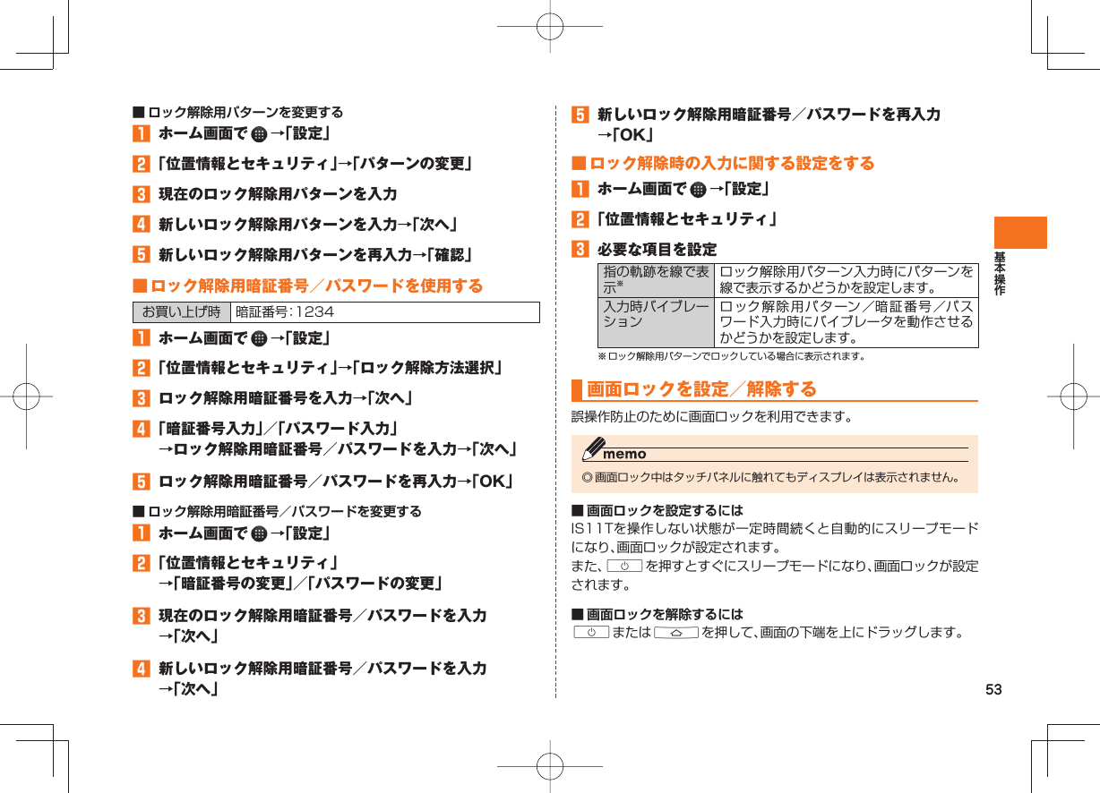 53 ■ ロック解除用パターンを変更する󱈠  ホーム画面で   →「設定」󱈢 「位置情報とセキュリティ」→「パターンの変更」󱈤  現在のロック解除用パターンを入力󱈦  新しいロック解除用パターンを入力→「次へ」󱈨  新しいロック解除用パターンを再入力→「確認」 ■  ロック解除用暗証番号／パスワードを使用する お買い上げ時 暗証番号：1234󱈠  ホーム画面で   →「設定」󱈢 「位置情報とセキュリティ」→「ロック解除方法選択」󱈤  ロック解除用暗証番号を入力→「次へ」󱈦 「暗証番号入力」／「パスワード入力」→ロック解除用暗証番号／パスワードを入力→「次へ」󱈨  ロック解除用暗証番号／パスワードを再入力→「OK」 ■ ロック解除用暗証番号／パスワードを変更する󱈠  ホーム画面で   →「設定」󱈢 「位置情報とセキュリティ」→「暗証番号の変更」／「パスワードの変更」󱈤  現在のロック解除用暗証番号／パスワードを入力→「次へ」󱈦  新しいロック解除用暗証番号／パスワードを入力→「次へ」󱈨  新しいロック解除用暗証番号／パスワードを再入力→「OK」 ■ ロック解除時の入力に関する設定をする󱈠  ホーム画面で   →「設定」󱈢 「位置情報とセキュリティ」󱈤  必要な項目を設定指の軌跡を線で表示※ロック解除用パターン入力時にパターンを線で表示するかどうかを設定します。入力時バイブレーションロック解除用パターン／暗証番号／パスワード入力時にバイブレータを動作させるかどうかを設定します。※ ロック解除用パターンでロックしている場合に表示されます。  画面ロックを設定／解除する誤操作防止のために画面ロックを利用できます。◎ 画面ロック中はタッチパネルに触れてもディスプレイは表示されません。■ 画面ロックを設定するにはIS11Tを操作しない状態が一定時間続くと自動的にスリープモードになり、画面ロックが設定されます。また、Cを押すとすぐにスリープモードになり、画面ロックが設定されます。■ 画面ロックを解除するにはCまたはAを押して、画面の下端を上にドラッグします。